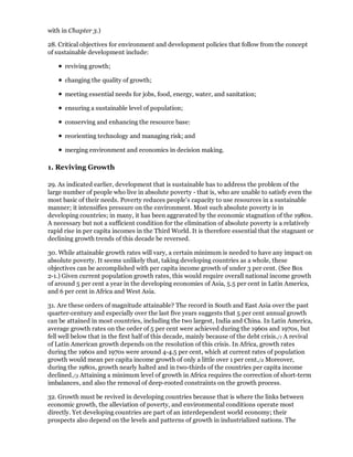 with in Chapter 3.)

28. Critical objectives for environment and development policies that follow from the concept
of sustainable development include:

      reviving growth;

      changing the quality of growth;

      meeting essential needs for jobs, food, energy, water, and sanitation;

      ensuring a sustainable level of population;

      conserving and enhancing the resource base:

      reorienting technology and managing risk; and

      merging environment and economics in decision making.

1. Reviving Growth

29. As indicated earlier, development that is sustainable has to address the problem of the
large number of people who live in absolute poverty - that is, who are unable to satisfy even the
most basic of their needs. Poverty reduces people's capacity to use resources in a sustainable
manner; it intensifies pressure on the environment. Most such absolute poverty is in
developing countries; in many, it has been aggravated by the economic stagnation of the 1980s.
A necessary but not a sufficient condition for the elimination of absolute poverty is a relatively
rapid rise in per capita incomes in the Third World. It is therefore essential that the stagnant or
declining growth trends of this decade be reversed.

30. While attainable growth rates will vary, a certain minimum is needed to have any impact on
absolute poverty. It seems unlikely that, taking developing countries as a whole, these
objectives can be accomplished with per capita income growth of under 3 per cent. (See Box
2-1.) Given current population growth rates, this would require overall national income growth
of around 5 per cent a year in the developing economies of Asia, 5.5 per cent in Latin America,
and 6 per cent in Africa and West Asia.

31. Are these orders of magnitude attainable? The record in South and East Asia over the past
quarter-century and especially over the last five years suggests that 5 per cent annual growth
can be attained in most countries, including the two largest, India and China. In Latin America,
average growth rates on the order of 5 per cent were achieved during the 1960s and 1970s, but
fell well below that in the first half of this decade, mainly because of the debt crisis./1 A revival
of Latin American growth depends on the resolution of this crisis. In Africa, growth rates
during the 1960s and 1970s were around 4-4.5 per cent, which at current rates of population
growth would mean per capita income growth of only a little over 1 per cent./2 Moreover,
during the 1980s, growth nearly halted and in two-thirds of the countries per capita income
declined./3 Attaining a minimum level of growth in Africa requires the correction of short-term
imbalances, and also the removal of deep-rooted constraints on the growth process.

32. Growth must be revived in developing countries because that is where the links between
economic growth, the alleviation of poverty, and environmental conditions operate most
directly. Yet developing countries are part of an interdependent world economy; their
prospects also depend on the levels and patterns of growth in industrialized nations. The
 