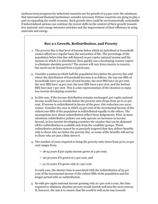 medium-term prospects for industrial countries are for growth of 3-4 per cent, the minimum
that international financial institutions consider necessary if these countries are going to play a
part in expanding the world economy. Such growth rates could be environmentally sustainable
if industrialized nations can continue the recent shifts in the content of their growth towards
less material- and energy-intensive activities and the improvement of their efficiency in using
materials and energy.



                   Box 2-1 Growth, Redistribution, and Poverty

        1. The poverty line is that level of income below which an individual or household
           cannot afford on a regular basis the necessities of life. The percentage of the
           population below that line will depend on per capita national income and the
           manner in which it is distributed. How quickly can a developing country expect
           to eliminate absolute poverty? The answer will vary from country to country,
           but much can be learned from a typical case.

        2. Consider a nation in which half the population lives below the poverty line and
           where the distribution of household incomes is as follows: the top one-fifth of
           households have 50 per cent of total income, the next fifth have 20 per cent,
           the next fifth have 14 per cent, the next fifth have 9 per cent, and the bottom
           fifth have just 7 per cent. This is a fair representation of the situation in many
           low-income developing countries.

        3. In this case, if the income distribution remains unchanged, per capita national
           income would have to double before the poverty ratio drops from 50 to 10 per
           cent. If income is redistributed in favour of the poor, this reduction can occur
           sooner. Consider the case in which 25 per cent of the incremental income of the
           richest one-fifth of the population is redistributed equally to the others. The
           assumptions here about redistribution reflect three judgements. First, in most
           situations redistributive policies can only operate on increases in income.
           Second, in low-income developing countries the surplus that can be skimmed
           off for redistribution is available only from the wealthier groups. Third,
           redistributive policies cannot be so precisely targeted that they deliver benefits
           only to those who are below the poverty line, so some of the benefits will accrue
           to those who are just a little above it.

        4. The number of years required to bring the poverty ratio down from 50 to 10 per
           cent ranges from:

                 18-24 years if per capita income grows at 3 per cent,

                 26-36 years if it grown at 2 per cent, and

                 51-70 years if it grows only at 1 per cent.

           In each case, the shorter time is associated with the redistribution of 25 per
           cent of the incremental income of the richest fifth of the population and the
           longer period with no redistribution.

        5. So with per capita national income growing only at 1 per cent a year, the time
           required to eliminate absolute poverty would stretch well into the next century.
           If, however, the aim is to ensure that the world is well on its way towards
 