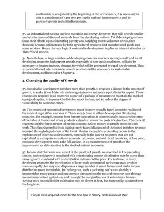 sustainable development by the beginning of the next century, it is necessary to
           aim at a minimum of 3 per cent per capita national income growth and to
           pursue vigorous redistributive policies.



33. As industrialized nations use less materials and energy, however, they will provide smaller
markets for commodities and minerals from the developing nations. Yet if developing nations
focus their efforts upon eliminating poverty and satisfying essential human needs, then
domestic demand will increase for both agricultural products and manufactured goods and
some services. Hence the very logic of sustainable development implies an internal stimulus to
Third World growth.

34. Nonetheless, in large numbers of developing countries markets are very small; and for all
developing countries high export growth, especially of non-traditional items, will also be
necessary to finance imports, demand for which will be generated by rapid development. Thus
a reorientation of international economic relations will be necessary for sustainable
development, as discussed in Chapter 3.

2. Changing the quality of Growth

35. Sustainable development involves more than growth. It requires a change in the content of
growth, to make it less Material- and energy-intensive and more equitable in its impact. These
changes are required in all countries as part of a package of measures to maintain the stock of
ecological capital, to improve the distribution of income, and to reduce the degree of
vulnerability to economic crises.

36. The process of economic development must be more soundly based upon the realities of
the stock of capital that sustains it. This is rarely done in either developed or developing
countries. For example, income from forestry operations is conventionally measured in terms
of the value of timber and other products extracted, minus the costs of extraction. The costs of
regenerating the forest are not taken into account, unless money is actually spent on such
work. Thus figuring profits from logging rarely takes full account of the losses in future revenue
incurred through degradation of the forest. Similar incomplete accounting occurs in the
exploitation of other natural resources, especially in the case of resources that are not
capitalized in enterprise or national accounts: air, water, and soil. In all countries, rich or poor,
economic development must take full account in its measurements of growth of the
improvement or deterioration in the stock of natural resources.

37. Income distribution is one aspect of the quality of growth, as described in the preceding
section, and rapid growth combined with deteriorating income distribution may be worse than
slower growth combined with redistribution in favour of the poor. For instance, in many
developing countries the introduction of large-scale commercial agriculture may produce
revenue rapidly, but may also dispossess a large number of small farmers and make income
distribution more inequitable. In the long run, such a path may not be sustainable; it
impoverishes many people and can increase pressures on the natural resource base through
overcommercialized agriculture and through the marginalization of subsistence farmers.
Relying more on smallholder cultivation may be slower at first, but more easily sustained over
the long term.


       People have acquired, often for the first time in history, both an idea of their
 