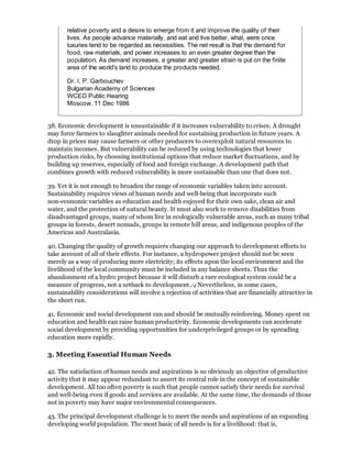 relative poverty and a desire to emerge from it and improve the quality of their
       lives. As people advance materially, and eat and live better, what, were once
       luxuries tend to be regarded as necessities. The net result is that the demand for
       food, raw materials, and power increases to an even greater degree than the
       population. As demand increases, a greater and greater strain is put on the finite
       area of the world's land to produce the products needed.

       Dr. I. P. Garbouchev
       Bulgarian Academy of Sciences
       WCED Public Hearing
       Moscow, 11 Dec 1986


38. Economic development is unsustainable if it increases vulnerability to crises. A drought
may force farmers to slaughter animals needed for sustaining production in future years. A
drop in prices may cause farmers or other producers to overexploit natural resources to
maintain incomes. But vulnerability can be reduced by using technologies that lower
production risks, by choosing institutional options that reduce market fluctuations, and by
building up reserves, especially of food and foreign exchange. A development path that
combines growth with reduced vulnerability is more sustainable than one that does not.

39. Yet it is not enough to broaden the range of economic variables taken into account.
Sustainability requires views of human needs and well-being that incorporate such
non-economic variables as education and health enjoyed for their own sake, clean air and
water, and the protection of natural beauty. It must also work to remove disabilities from
disadvantaged groups, many of whom live in ecologically vulnerable areas, such as many tribal
groups in forests, desert nomads, groups in remote hill areas, and indigenous peoples of the
Americas and Australasia.

40. Changing the quality of growth requires changing our approach to development efforts to
take account of all of their effects. For instance, a hydropower project should not be seen
merely as a way of producing more electricity; its effects upon the local environment and the
livelihood of the local community must be included in any balance sheets. Thus the
abandonment of a hydro project because it will disturb a rare ecological system could be a
measure of progress, not a setback to development./4 Nevertheless, in some cases,
sustainability considerations will involve a rejection of activities that are financially attractive in
the short run.

41. Economic and social development can and should be mutually reinforcing. Money spent on
education and health can raise human productivity. Economic developments can accelerate
social development by providing opportunities for underprivileged groups or by spreading
education more rapidly.

3. Meeting Essential Human Needs

42. The satisfaction of human needs and aspirations is so obviously an objective of productive
activity that it may appear redundant to assert its central role in the concept of sustainable
development. All too often poverty is such that people cannot satisfy their needs for survival
and well-being even if goods and services are available. At the same time, the demands of those
not in poverty may have major environmental consequences.

43. The principal development challenge is to meet the needs and aspirations of an expanding
developing world population. The most basic of all needs is for a livelihood: that is,
 