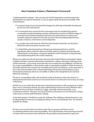 Our Common Future, Chairman's Foreword

"A global agenda for change" - this was what the World Commission on Environment and
Development was asked to formulate. It was an urgent call by the General Assembly of the
United Nations:

      to propose long-term environmental strategies for achieving sustainable development
      by the year 2000 and beyond;

      to recommend ways concern for the environment may be translated into greater
      co-operation among developing countries and between countries at different stages of
      economical and social development and lead to the achievement of common and
      mutually supportive objectives that take account of the interrelationships between
      people, resources, environment, and development;

      to consider ways and means by which the international community can deal more
      effectively with environment concerns; and

      to help define shared perceptions of long-term environmental issues and the
      appropriate efforts needed to deal successfully with the problems of protecting and
      enhancing the environment, a long term agenda for action during the coming decades,
      and aspirational goals for the world community.

When I was called upon by the Secretary-General of the United Nations in December 1983 to
establish and chair a special, independent commission to address this major challenge to the
world community, I was acutely aware that this was no small task and obligation, and that my
day-to day responsibilities as Party leader made it seem plainly prohibitive. What the General
Assembly asked for also seemed to be unrealistic and much too ambitious. At the same time, it
was a clear demonstration of the widespread feeling of frustration and inadequacy in the
international community about our own ability to address the vital global issues and deal
effectively with them.

The fact is a compelling reality, and should not easily be dismissed. Since the answers to
fundamental and serious concerns are not at hand, there is no alternative but to keep on trying
to find them.

All this was on my mind when the Secretary-General presented me with an argument to which
there was no convincing rebuttal: No other political leader had become Prime Minister with a
background of several years of political struggle, nationally and internationally, as an
environment minister. This gave some hope that the environment was not destined to remain
a side issue in central, political decision making.

In the final analysis, I decided to accept the challenge. The challenge of facing the future, and
of safeguarding the interests of coming generations. For it was abundantly clear: We needed a
mandate for change.



We live in an era in the history of nations when there is greater need than ever for
co-ordinated political action and responsibility. The United Nations and its Secretary-General
are faced with an enormous task and burden. Responsibly meeting humanity's goals and
 