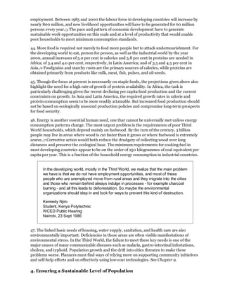 employment. Between 1985 and 2000 the labour force in developing countries will increase by
nearly 800 million, and new livelihood opportunities will have to be generated for 60 million
persons every year./5 The pace and pattern of economic development have to generate
sustainable work opportunities on this scale and at a level of productivity that would enable
poor households to meet minimum consumption standards.

44. More food is required not merely to feed more people but to attack undernourishment. For
the developing world to eat, person for person, as well as the industrial world by the year
2000, annual increases of 5.0 per cent in calories and 5.8 per cent in proteins are needed in
Africa; of 3.4 and 4.0 per cent, respectively, in Latin America; and of 3.5 and 4.5 per cent in
Asia./6 Foodgrains and starchy roots are the primary sources of calories, while proteins are
obtained primarily from products like milk, meat, fish, pulses, and oil-seeds.

45. Though the focus at present is necessarily on staple foods, the projections given above also
highlight the need for a high rate of growth of protein availability. In Africa, the task is
particularly challenging given the recent declining per capita food production and the current
constraints on growth. In Asia and Latin America, the required growth rates in calorie and
protein consumption seem to be more readily attainable. But increased food production should
not be based on ecologically unsound production policies and compromise long-term prospects
for food security.

46. Energy is another essential human need, one that cannot be universally met unless energy
consumption patterns change. The most urgent problem is the requirements of poor Third
World households, which depend mainly on fuelwood. By the turn of the century, 3 billion
people may live in areas where wood is cut faster than it grows or where fuelwood is extremely
scarce./7 Corrective action would both reduce the drudgery of collecting wood over long
distances and preserve the ecological base. The minimum requirements for cooking fuel in
most developing countries appear to be on the order of 250 kilogrammes of coal equivalent per
capita per year. This is a fraction of the household energy consumption in industrial countries.


       In the developing world, mostly in the Third World, we realize that the main problem
       we have is that we do not have employment opportunities, and most of these
       people who are unemployed move from rural areas and they migrate into the cities
       and those who remain behind always indulge in processes - for example charcoal
       burning - and all this leads to deforestation. So maybe the environmental
       organizations should step in and look for ways to prevent this kind of destruction.

       Kennedy Njiro
       Student, Kenya Polytechnic
       WCED Public Hearing
       Nairobi, 23 Sept 1986


47. The linked basic needs of housing, water supply, sanitation, and health care are also
environmentally important. Deficiencies in these areas are often visible manifestations of
environmental stress. In the Third World, the failure to meet these key needs is one of the
major causes of many communicable diseases such as malaria, gastro-intestinal infestations,
cholera, and typhoid. Population growth and the drift into cities threaten to make these
problems worse. Planners must find ways of relying more on supporting community initiatives
and self-help efforts and on effectively using low-cost technologies. See Chapter 9.

4. Ensuring a Sustainable Level of Population
 