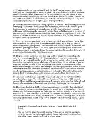 55. If needs are to be met on a sustainable basis the Earth's natural resource base must be
conserved and enhanced. Major changes in policies will be needed to cope with the industrial
world's current high levels of consumption, the increases in consumption needed to meet
minimum standards in developing countries, and expected population growth. However, the
case for the conservation of nature should not rest only with development goals. It is part of
our moral obligation to other living beings and future generations.

56. Pressure on resources increases when people lack alternatives. Development policies must
widen people's options for earning a sustainable livelihood, particularly for resource-poor
households and in areas under ecological stress. In a hilly area, for instance, economic
self-interest and ecology can be combined by helping farmers shift from grain to tree crops by
providing them with advice, equipment, and marketing assistance. Programmes to protect the
incomes of farmers, fishermen, and foresters against short-term price declines may decrease
their need to overexploit resources.

57. The conservation of agricultural resources is an urgent task because in many parts of the
world cultivation has already been extended to marginal lands, and fishery and forestry
resources have been overexploited. These resources must be conserved and enhanced to meet
the needs of growing populations. Land use in agriculture and forestry must be based on a
scientific assessment of land capacity, and the annual depletion of topsoil, fish stock, or forest
resources must not exceed the rate of regeneration.

58. The pressures on agricultural land from crop and livestock production can be partly
relieved by increasing productivity. But short-sighted, short-term improvements in
productivity can create different forms of ecological stress, such as the loss of genetic diversity
in standing crops, salinization and alkalization of irrigated lands, nitrate pollution of ground-
water, and pesticide residues in food. Ecologically more benign alternatives are available.
Future increases in productivity, in both developed and developing countries, should be based
on the better controlled application of water and agrochemicals, as well as on more extensive
use of organic manures and non-chemical means of pest control. These alternatives can be
promoted only by an agricultural policy based on ecological realities. (See Chapter 5.)

59. In the case of fisheries and tropical forestry, we rely largely on the exploitation of the
naturally available stocks. The sustainable yield from these stocks may well fall short of
demand. Hence it will be necessary to turn to methods that produce more fish, fuelwood, and
forest products under controlled conditions. Substitutes for fuelwood can be promoted.

60. The ultimate limits to global development are perhaps determined by the availability of
energy resources and by the biosphere's capacity to absorb the by-products of energy use./11/
These energy limits may be approached far sooner than the limits imposed by other material
resources. First, there are the supply problems: the depletion of oil reserves, the high cost and
environmental impact of coal mining, and the hazards of nuclear technology. Second, there are
emission problems, most notably acid pollution and carbon dioxide build up leading to global
warming.


       I work with rubber trees in the Amazon. I am here to speak about the tropical
       forest.

       We live from this forest they want to destroy. And we want to take this opportunity
       of having so many people here gathered with the same objective in mind to defend
       our habitat, the conservation of forest, of tropical forest.
 