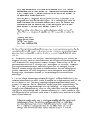 In my area, we have about 14-16 native products that we extract from the forest,
       besides all the other activities we have. So I think this must be preserved. Because
       it is not only with cattle, not only with pasture lands, and not only with highways that
       we will be able to develop the Amazon.

       When they think of falling trees, they always think of building roads and the roads
       bring destruction under a mask called progress. Let us put this progress where the
       lands have already been deforested, where it is idle of labour and where we have
       to find people work, and where we have to make the city grow. But let us leave
       those who want to live in the forest, who want to keep it as it is.

       We have nothing written. I don't have anything that was created in somebody's
       office. There is no philosophy. It is just the real truth, because this is what our life
       is.

       Jaime Da Silva Araujo
       Rubber Tapper Council
       WCED Public Hearing
       Sao Paulo, 28-29 Oct 1985


61. Some of these problems can be met by increased use of renewable energy sources. But the
exploitation of renewable sources such as fuelwood and hydropower also entails ecological
problems. Hence sustainability requires a clear focus on conserving and efficiently using
energy.

62. Industrialized countries must recognize that their energy consumption is polluting the
biosphere and eating into scarce fossil fuel supplies. Recent improvements in energy efficiency
and a shift towards less energy-intensive sectors have helped limit consumption. But the
process must be accelerated to reduce per capita consumption and encourage a shift to non
polluting sources and technologies. The simple duplication in the developing world of
industrial countries' energy use patterns is neither feasible nor desirable. Changing these
patterns for the better will call for new policies in urban development, industry location,
housing design, transportation systems, and the choice of agricultural and industrial
technologies.

63. Non-fuel mineral resources appear to pose fewer supply problems. Studies done before
1960 that assumed an exponentially growing demand did not envisage a problem until well into
the next century./12 since then, world consumption of most metals has remained nearly
constant, which suggests that the exhaustion of non-fuel minerals is even more distant. The
history of technological developments also suggests that industry can adjust to scarcity
through greater efficiency in use, recycling, and substitution. More immediate needs include
modifying the pattern of world trade in minerals to allow exporters a higher share in the value
added from mineral use, and improving the access of developing countries to mineral supplies,
as their demands increase.


       Indigenous peoples are the base of what I guess could be called the environmental
       security system. We are the gate-keepers of success or failure to husband our
       resources. For many of us, however, the last few centuries have meant a major
       loss of control over our lands and waters. We are still the first to know about
       changes in the environment, but we are now the last to be asked or consulted.
 