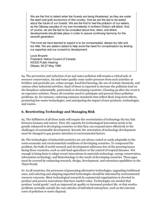 We are the first to detect when the forests are being threatened, as they are under
       the slash and grab economics of this country. And we are the last to be asked
       about the future of our forests. We are the first to feel the pollution of our waters,
       as the Ojibway peoples of my own homelands in northern Ontario will attest. And,
       of course, we are the last to be consulted about how, when, and where
       developments should take place in order to assure continuing harmony for the
       seventh generation.

       The most we have learned to expect is to be compensated, always too late and
       too little. We are seldom asked to help avoid the need for compensation by lending
       our expertise and our consent to development.

       Louis Bruyere
       President, Native Council of Canada
       WCED Public Hearing
       Ottawa, 26-27 May 1986


64. The prevention and reduction of air and water pollution will remain a critical task of
resource conservation. Air and water quality come under pressure from such activities as
fertilizer and pesticide use, urban sewage, fossil fuel burning, the use of certain chemicals, and
various other industrial activities. Each of these is expected to increase the pollution load on
the biosphere substantially, particularly in developing countries. Cleaning up after the event is
an expensive solution. Hence all countries need to anticipate and prevent these pollution
problems, by, for instance, enforcing emission standards that reflect likely long-term effects,
promoting low-waste technologies, and anticipating the impact of new products, technologies,
and wastes.

6. Reorienting Technology and Managing Risk

65. The fulfilment of all these tasks will require the reorientation of technology the key link
between humans and nature. First, the capacity for technological innovation needs to be
greatly enhanced in developing countries so that they can respond more effectively to the
challenges of sustainable development. Second, the orientation of technology development
must be changed to pay greater attention to environmental factors.

66. The technologies of industrial countries are not always suited or easily adaptable to the
socio-economic and environmental conditions of developing countries. To compound the
problem, the bulk of world research and development addresses few of the pressing issues
facing these countries, such as arid-land agriculture or the control of tropical diseases. Not
enough is being done to adapt recent innovations in materials technology, energy conservation,
information technology, and biotechnology to the needs of developing countries. These gaps
must be covered by enhancing research, design, development, and extension capabilities in the
Third World.

67. In all countries, the processes of generating alternative technologies, upgrading traditional
ones, and selecting and adapting imported technologies should be informed by environmental
resource concerns. Most technological research by commercial organizations is devoted to
product and process innovations that have market value. Technologies are needed that
produce 'social goods', such as improved air quality or increased product life, or that resolve
problems normally outside the cost calculus of individual enterprises, such as the external
costs of pollution or waste disposal.
 