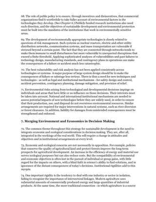68. The role of public policy is to ensure, through incentives and disincentives, that commercial
organizations find it worthwhile to take fuller account of environmental factors in the
technologies they develop. (See Chapter 6.) Publicly funded research institutions also need
such direction, and the objectives of sustainable development and environmental protection
must be built into the mandates of the institutions that work in environmentally sensitive
areas.

69. The development of environmentally appropriate technologies is closely related to
questions of risk management. Such systems as nuclear reactors, electric and other utility
distribution networks, communication systems, and mass transportation are vulnerable if
stressed beyond a certain point. The fact that they are connected through networks tends to
make them immune to small disturbances but more vulnerable to unexpected disruptions that
exceed a finite threshold. Applying sophisticated analyses of vulnerabilities and past failures to
technology design, manufacturing standards, and contingency plans in operations can make
the consequences of a failure or accident much less catastrophic.

70. The best vulnerability and risk analysis has not been applied consistently across
technologies or systems. A major purpose of large system design should be to make the
consequences of failure or sabotage less serious. There is thus a need for new techniques and
technologies - as well as legal and institutional mechanisms - for safety design and control,
accident prevention, contingency planning, damage mitigation, and provision of relief.

71. Environmental risks arising from technological and developmental decisions impinge on
individuals and areas that have little or no influence on those decisions. Their interests must
be taken into account. National and international institutional mechanisms are needed to
assess potential impacts of new technologies before they are widely used, in order to ensure
that their production, use, and disposal do not overstress environmental resources. Similar
arrangements are required for major interventions in natural systems, such as river diversion
or forest clearance. In addition, liability for damages from unintended consequences must be
strengthened and enforced.

7. Merging Environment and Economics in Decision Making

72. The common theme throughout this strategy for sustainable development is the need to
integrate economic and ecological considerations in decision making. They are, after all,
integrated in the workings of the real world. This will require a change in attitudes and
objectives and in institutional arrangements at every level.

73. Economic and ecological concerns are not necessarily in opposition. For example, policies
that conserve the quality of agricultural land and protect forests improve the long-term
prospects for agricultural development. An increase in the efficiency of energy and material use
serves ecological purposes but can also reduce costs. But the compatibility of environmental
and economic objectives is often lost in the pursuit of individual or group gains, with little
regard for the impacts on others, with a blind faith in science's ability to find solutions, and in
ignorance of the distant consequences of today's decisions. Institutional rigidities add to this
myopia.

74. One important rigidity is the tendency to deal with one industry or sector in isolation,
failing to recognize the importance of intersectoral linkages. Modern agriculture uses
substantial amounts of commercially produced energy and large quantities of industrial
products. At the same time, the more traditional connection - in which agriculture is a source
 