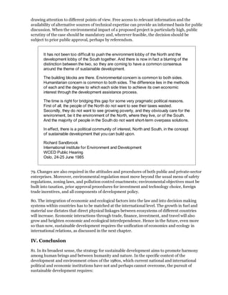 drawing attention to different points of view. Free access to relevant information and the
availability of alternative sources of technical expertise can provide an informed basis for public
discussion. When the environmental impact of a proposed project is particularly high, public
scrutiny of the case should be mandatory and, wherever feasible, the decision should be
subject to prior public approval, perhaps by referendum.


       It has not been too difficult to push the environment lobby of the North and the
       development lobby of the South together. And there is now in fact a blurring of the
       distinction between the two, so they are coming to have a common consensus
       around the theme of sustainable development.

       The building blocks are there. Environmental concern is common to both sides.
       Humanitarian concern is common to both sides. The difference lies in the methods
       of each and the degree to which each side tries to achieve its own economic
       interest through the development assistance process.

       The time is right for bridging this gap for some very pragmatic political reasons.
       First of all, the people of the North do not want to see their taxes wasted.
       Secondly, they do not want to see growing poverty, and they obviously care for the
       environment, be it the environment of the North, where they live, or of the South.
       And the majority of people in the South do not want short-term overpass solutions.

       In effect, there is a political community of interest, North and South, in the concept
       of sustainable development that you can build upon.

       Richard Sandbrook
       International institute for Environment and Development
       WCED Public Hearing
       Oslo, 24-25 June 1985


79. Changes are also required in the attitudes and procedures of both public and private-sector
enterprises. Moreover, environmental regulation must move beyond the usual menu of safety
regulations, zoning laws, and pollution control enactments; environmental objectives must be
built into taxation, prior approval procedures for investment and technology choice, foreign
trade incentives, and all components of development policy.

80. The integration of economic and ecological factors into the law and into decision making
systems within countries has to be matched at the international level. The growth in fuel and
material use dictates that direct physical linkages between ecosystems of different countries
will increase. Economic interactions through trade, finance, investment, and travel will also
grow and heighten economic and ecological interdependence. Hence in the future, even more
so than now, sustainable development requires the unification of economics and ecology in
international relations, as discussed in the next chapter.

IV. Conclusion

81. In its broadest sense, the strategy for sustainable development aims to promote harmony
among human brings and between humanity and nature. In the specific context of the
development and environment crises of the 1980s, which current national and international
political and economic institutions have not and perhaps cannot overcome, the pursuit of
sustainable development requires:
 
