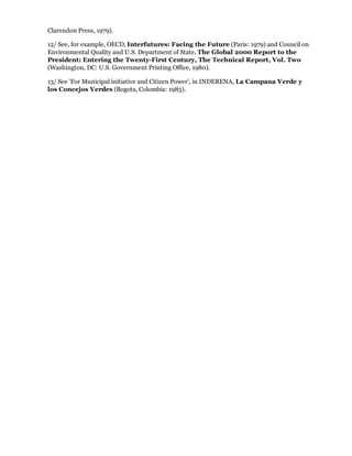 Clarendon Press, 1979).

12/ See, for example, OECD, Interfutures: Facing the Future (Paris: 1979) and Council on
Environmental Quality and U.S. Department of State, The Global 2000 Report to the
President: Entering the Twenty-First Century, The Technical Report, Vol. Two
(Washington, DC: U.S. Government Printing Office, 1980).

13/ See 'For Municipal initiative and Citizen Power', in INDERENA, La Campana Verde y
los Concejos Verdes (Bogota, Colombia: 1985).
 