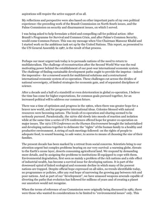 aspirations will require the active support of us all.

My reflections and perspective were also based on other important parts of ray own political
experience: the preceding work of the Brandt Commission on North South issues, and the
Palme Commission on security and disarmament issues, on which I served.

I was being asked to help formulate a third and compelling call for political action: After
Brandt's Programme for Survival and Common Crisis, and after Palme's Common Security,
would come Common Future. This was my message when Vice Chairman Mansour Khalid and
I started work on the ambitious task set up by the United Nations. This report, as presented to
the UN General Assembly in 1987, is the result of that process.



Perhaps our most urgent task today is to persuade nations of the need to return to
multilateralism. The challenge of reconstruction after the Second World War was the real
motivating power behind the establishment of our post-war international economic system.
The challenge of finding sustainable development paths ought to provide the impetus - indeed
the imperative - for a renewed search for multilateral solutions and a restructured
international economic system of co-operation. These challenges cut across the divides of
national sovereignty, of limited strategies for economic gain, and of separated disciplines of
science.

After a decade and a half of a standstill or even deterioration in global co-operation, I believe
the time has come for higher expectations, for common goals pursued together, for an
increased political will to address our common future.

There was a time of optimism and progress in the 1960s, when there was greater hope for a
braver new world, and for progressive international ideas. Colonies blessed with natural
resources were becoming nations. The locals of co-operation and sharing seemed to be
seriously pursued. Paradoxically, the 1970s slid slowly into moods of reaction and isolation
while at the same time a series of UN conferences offered hope for greater co-operation on
major issues. The 1972 UN Conference on the Human Environment brought the industrialized
and developing nations together to delineate the "rights" of the human family to a healthy and
productive environment. A string of such meetings followed: on the rights of people to
adequate food, to sound housing, to safe water, to access to means of choosing the size of their
families.

The present decade has been marked by a retreat from social concerns. Scientists bring to our
attention urgent but complex problems bearing on our very survival: a warming globe, threats
to the Earth's ozone layer, deserts consuming agricultural land. We respond by demanding
more details, and by assigning the problems to institutions ill-equipped to cope with them.
Environmental degradation, first seen as mainly a problem of the rich nations and a side effect
of industrial wealth, has become a survival issue for developing nations. It is part of the
downward spiral of linked ecological and economic decline in which many of the poorest
nations are trapped. Despite official hope expressed on all sides, no trends identifiable today,
no programmes or policies, offer any real hope of narrowing the growing gap between rich and
poor nations. And as part of our "development", we have amassed weapons arsenals capable of
diverting the paths that evolution has followed for millions of years and of creating a planet
our ancestors would not recognize.

When the terms of reference of our Commission were originally being discussed in 1982, there
were those who wanted its considerations to be limited to "environmental issues" only. This
 