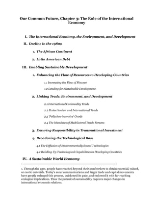 Our Common Future, Chapter 3: The Role of the International
                      Economy


  I. The International Economy, the Environment, and Development

 II. Decline in the 1980s

        1. The African Continent

        2. Latin American Debt

 III. Enabling Sustainable Development

        1. Enhancing the Flow of Resources to Developing Countries

                  1.1 Increasing the Flow of Finance

                  1.2 Lending for Sustainable Development

        2. Linking Trade. Environment, and Development

                  2.1 International Commodity Trade

                  2.2 Protectionism and International Trade

                  2.3 'Pollution-intensive' Goods

                  2.4 The Mandates of Multilateral Trade Forums

        3. Ensuring Responsibility in Transnational Investment

        4. Broadening the Technological Base

            4.1 The Diffusion of Environmentally Sound Technologies

            4.2 Building Up Technological Capabilities in Developing Countries

 IV. A Sustainable World Economy


1. Through the ages, people have reached beyond their own borders to obtain essential, valued,
or exotic materials. Today's surer communications and larger trade and capital movements
have greatly enlarged this process, quickened its pace, and endowed it with far-reaching
ecological implications. Thus the pursuit of sustainability requires major changes in
international economic relations.
 