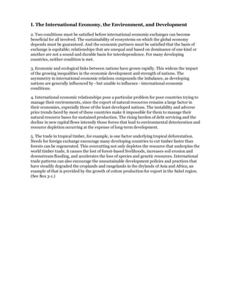 I. The International Economy, the Environment, and Development

2. Two conditions must be satisfied before international economic exchanges can become
beneficial for all involved. The sustainability of ecosystems on which the global economy
depends must be guaranteed. And the economic partners must be satisfied that the basis of
exchange is equitable; relationships that are unequal and based on dominance of one kind or
another are not a sound and durable basis for interdependence. For many developing
countries, neither condition is met.

3. Economic and ecological links between nations have grown rapidly. This widens the impact
of the growing inequalities in the economic development and strength of nations. The
asymmetry in international economic relations compounds the imbalance, as developing
nations are generally influenced by - but unable to influence - international economic
conditions.

4. International economic relationships pose a particular problem for poor countries trying to
manage their environments, since the export of natural resources remains a large factor in
their economies, especially those of the least developed nations. The instability and adverse
price trends faced by most of these countries make it impossible for them to manage their
natural resource bases for sustained production. The rising burden of debt servicing and the
decline in new capital flows intensify those forces that lead to environmental deterioration and
resource depletion occurring at the expense of long-term development.

5. The trade in tropical timber, for example, is one factor underlying tropical deforestation.
Needs for foreign exchange encourage many developing countries to cut timber faster than
forests can be regenerated. This overcutting not only depletes the resource that underpins the
world timber trade, it causes the lost of forest-based livelihoods, increases soil erosion and
downstream flooding, and accelerates the loss of species and genetic resources. International
trade patterns can also encourage the unsustainable development policies and practices that
have steadily degraded the croplands and rangelands in the drylands of Asia and Africa; an
example of that is provided by the growth of cotton production for export in the Sahel region.
(See Box 3-1.)
 