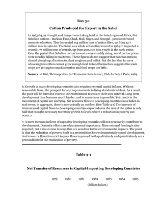 Box 3-1

                     Cotton Produced for Export in the Sahel

    In 1963-64, as drought and hunger were taking hold in the Sahel region of Africa, five
    Sahelian nations - Burkina Faso, Chad, Mali, Niger, and Senegal - produced record
    amounts of cotton. They harvested 154 million tons of cotton fibre, up from 22.7
    million tons in 1961-62. The Sahel as a whole set another record in 1984: It imported a
    record 1.77 million tons of cereals, up from 200,000 tons yearly in the early 1960s.
    Over the period that Sahelian cotton harvests were steadily rising, world cotton prices
    were steadily falling in real terms. These figures do not suggest that Sahelian nations
    should plough up all cotton to plant sorghum and millet. But the fact that farmers
    who can grow cotton cannot grow enough food to feed themselves suggests that cash
    crops are getting too much attention and food crops too little.

    Source: J. Giri, 'Retrospective de l'Economie Sahelienne', Club du Sahel, Paris, 1984.



6. Growth in many developing countries also requires external capital inflows. Without
reasonable flows, the prospect for any improvements in living standards is bleak. As a result,
the poor will be forced to overuse the environment to ensure their own survival. Long-term
development thus becomes much harder, and in some cases impossible. Yet trends in the
movement of capital are worrying. Net resource flows to developing countries have fallen in
real terms; in aggregate, there is now actually an outflow. (See Table 3-1) The increase of
international capital flows to developing countries expected over the rest of the 1980s is only
half that thought necessary to restore growth to levels where a reduction in poverty can
occur./1

7. A mere increase in flows of capital to developing countries will not necessarily contribute to
development. Domestic efforts are of paramount importance. More external funding is also
required, but it must come in ways that are sensitive to the environmental impacts. The point
is that the reduction of poverty itself is a precondition for environmentally sound development.
And resource flows from rich to poor flows improved both qualitatively and quantitatively are a
precondition for the eradication of poverty.




                                          Table 3-1



   Net Transfer of Resources to Capital-Importing Developing Countries


                       1979       1980       1981      1982        1983      1984      1985

                                                    (billion dollars)
 