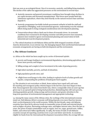 that was seen as an ecological threat. Now it is recession, austerity, and falling living standards.
The decline of the 1980s has aggravated pressures on the environment in several ways:

      Austerity measures and general recessionary conditions have brought sharp declines in
      per capita incomes and increased unemployment. This forces more people back into
      subsistence agriculture, where they draw heavily on the natural resource base and thus
      degrade it.

      Austerity programmes inevitably include government cutbacks in both the staff and
      expenditure of fledgling, weak environmental agencies, undermining even the minimal
      efforts being made to bring ecological considerations into development planning.

      Conservation always taken a back seat in times of economic stress. As economic
      conditions have worsened in developing countries and debt pressures have mounted,
      planners have tended to ignore environmental planning and conservation in both
      industrial and rural development projects.

11. The critical situations in sub Saharan Africa and the debt strapped countries of Latin
America demonstrate, in an extreme way, the damaging impacts that unreformed international
economic arrangements are having on both development and the environment.

1. The African Continent

12. Africa on the whole has been caught up in a series of downward spirals:

      poverty and hunger leading to environmental degradation, deteriorating agriculture, and
      hence more poverty and hunger;

      falling savings and a neglect of new investment in the wake of growing poverty;

      high infant mortality, poverty, and lack of education;

      high population growth rates; and

      a flight from rural hunger to the cities, leading to explosive levels of urban growth and
      squalor, compounding the problems of inadequate food supplies.

13. The situation is not everywhere so bleak. Some nations have coped well, and some
far-reaching and courageous policy reforms begun in the last few years have begun to bear
fruit. Encouragement also comes from South Asia, where a comparable crisis 20 years ago has
given way to an upward spiral of rising food production, diminishing (but still vast) poverty,
slowing population growth, rising savings and investment, and greater attention to the
long-term questions of environmental management and appropriate technology.

14. Among the many causes of the African crisis, the workings of the international economy
stand out. Sub-Saharan Africa's economic well-being depends even more than low-income
Asia's on developments in the world economy. Within the last decade, many sub-Saharan
countries have been hit by adverse trends in commodity terms of trade and external shocks
such as higher oil prices, fluctuating exchange rates, and higher interest rates. Over the last 10
years, the prices of major commodities such as copper, iron ore, sugar, ground-nuts, rubber,
timber, and cotton have fallen significantly. In 1985, the terms of trade of sub-Saharan
countries (except oil-exporting countries) were 10 per cent below 1970 levels. In countries
eligible for funds from the International Development Association (IDA), the average fall was
 