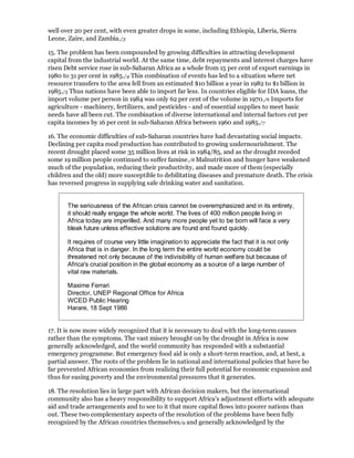 well over 20 per cent, with even greater drops in some, including Ethiopia, Liberia, Sierra
Leone, Zaire, and Zambia./3

15. The problem has been compounded by growing difficulties in attracting development
capital from the industrial world. At the same time, debt repayments and interest charges have
risen Debt service rose in sub-Saharan Africa as a whole from 15 per cent of export earnings in
1980 to 31 per cent in 1985./4 This combination of events has led to a situation where net
resource transfers to the area fell from an estimated $10 billion a year in 1982 to $1 billion in
1985./5 Thus nations have been able to import far less. In countries eligible for IDA loans, the
import volume per person in 1984 was only 62 per cent of the volume in 1970./6 Imports for
agriculture - machinery, fertilizers, and pesticides - and of essential supplies to meet basic
needs have all been cut. The combination of diverse international and internal factors cut per
capita incomes by 16 per cent in sub-Saharan Africa between 1960 and 1985./7

16. The economic difficulties of sub-Saharan countries have had devastating social impacts.
Declining per capita rood production has contributed to growing undernourishment. The
recent drought placed some 35 million lives at risk in 1984/85, and as the drought receded
some 19 million people continued to suffer famine./8 Malnutrition and hunger have weakened
much of the population, reducing their productivity, and made more of them (especially
children and the old) more susceptible to debilitating diseases and premature death. The crisis
has reversed progress in supplying safe drinking water and sanitation.


       The seriousness of the African crisis cannot be overemphasized and in its entirety,
       it should really engage the whole world. The lives of 400 million people living in
       Africa today are imperilled. And many more people yet to be born will face a very
       bleak future unless effective solutions are found and found quickly.

       It requires of course very little imagination to appreciate the fact that it is not only
       Africa that is in danger. In the long term the entire world economy could be
       threatened not only because of the indivisibility of human welfare but because of
       Africa's crucial position in the global economy as a source of a large number of
       vital raw materials.

       Maxime Ferrari
       Director, UNEP Regional Office for Africa
       WCED Public Hearing
       Harare, 18 Sept 1986


17. It is now more widely recognized that it is necessary to deal with the long-term causes
rather than the symptoms. The vast misery brought on by the drought in Africa is now
generally acknowledged, and the world community has responded with a substantial
emergency programme. But emergency food aid is only a short-term reaction, and, at best, a
partial answer. The roots of the problem lie in national and international policies that have bo
far prevented African economies from realizing their full potential for economic expansion and
thus for easing poverty and the environmental pressures that it generates.

18. The resolution lies in large part with African decision makers, but the international
community also has a heavy responsibility to support Africa's adjustment efforts with adequate
aid and trade arrangements and to see to it that more capital flows into poorer nations than
out. These two complementary aspects of the resolution of the problems have been fully
recognized by the African countries themselves /9 and generally acknowledged by the
 