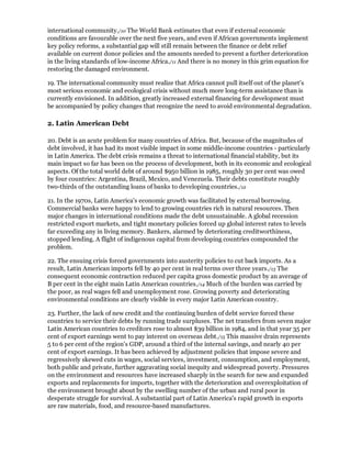 international community./10 The World Bank estimates that even if external economic
conditions are favourable over the next five years, and even if African governments implement
key policy reforms, a substantial gap will still remain between the finance or debt relief
available on current donor policies and the amounts needed to prevent a further deterioration
in the living standards of low-income Africa./11 And there is no money in this grim equation for
restoring the damaged environment.

19. The international community must realize that Africa cannot pull itself out of the planet's
most serious economic and ecological crisis without much more long-term assistance than is
currently envisioned. In addition, greatly increased external financing for development must
be accompanied by policy changes that recognize the need to avoid environmental degradation.

2. Latin American Debt

20. Debt is an acute problem for many countries of Africa. But, because of the magnitudes of
debt involved, it has had its most visible impact in some middle-income countries - particularly
in Latin America. The debt crisis remains a threat to international financial stability, but its
main impact so far has been on the process of development, both in its economic and ecological
aspects. Of the total world debt of around $950 billion in 1985, roughly 30 per cent was owed
by four countries: Argentina, Brazil, Mexico, and Venezuela. Their debts constitute roughly
two-thirds of the outstanding loans of banks to developing countries./12

21. In the 1970s, Latin America's economic growth was facilitated by external borrowing.
Commercial banks were happy to lend to growing countries rich in natural resources. Then
major changes in international conditions made the debt unsustainable. A global recession
restricted export markets, and tight monetary policies forced up global interest rates to levels
far exceeding any in living memory. Bankers, alarmed by deteriorating creditworthiness,
stopped lending. A flight of indigenous capital from developing countries compounded the
problem.

22. The ensuing crisis forced governments into austerity policies to cut back imports. As a
result, Latin American imports fell by 40 per cent in real terms over three years./13 The
consequent economic contraction reduced per capita gross domestic product by an average of
B per cent in the eight main Latin American countries./14 Much of the burden was carried by
the poor, as real wages fell and unemployment rose. Growing poverty and deteriorating
environmental conditions are clearly visible in every major Latin American country.

23. Further, the lack of new credit and the continuing burden of debt service forced these
countries to service their debts by running trade surpluses. The net transfers from seven major
Latin American countries to creditors rose to almost $39 billion in 1984, and in that year 35 per
cent of export earnings went to pay interest on overseas debt./15 This massive drain represents
5 to 6 per cent of the region's GDP, around a third of the internal savings, and nearly 40 per
cent of export earnings. It has been achieved by adjustment policies that impose severe and
regressively skewed cuts in wages, social services, investment, consumption, and employment,
both public and private, further aggravating social inequity and widespread poverty. Pressures
on the environment and resources have increased sharply in the search for new and expanded
exports and replacements for imports, together with the deterioration and overexploitation of
the environment brought about by the swelling number of the urban and rural poor in
desperate struggle for survival. A substantial part of Latin America's rapid growth in exports
are raw materials, food, and resource-based manufactures.
 