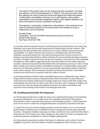 The impact of the present crisis on Latin America has been compared, in its depth
       and extension, with the Great Depression of 1929-32. The crisis has made it clear
       that, although the need to protect the environment against the traditional problems
       of deterioration and depletion continues to be a valid objective, policy-makers
       responsible for environmental management ought to avoid negative attitudes in the
       face of the need for economic reactivation and growth.

       The expansion, conservation, maintenance, and protection of the environment can
       make an essential contribution to the improvement of the standard of living, to
       employment, and to productivity.

       Osvaldo Sunkel
       Coordinator, Joint ECLAC/UNEP Development and Environment Unit
       WCED Public Hearing
       Sao Paulo, 28-29 Oct 1985


24. So Latin American natural resources ate being used not for development or to raise living
standards, but to meet the financial requirements of industrialized country creditors. This
approach to the debt problem raises questions of economic, political, and environmental
sustainability. To require relatively poor countries to simultaneously curb their living
standards, accept growing poverty, and export growing amounts of scarce resources to
maintain external creditworthiness reflects priorities few democratically elected governments
are likely to be able to tolerate for long. The present situation is not consistent with sustainable
development. This conflict is aggravated by the economic policies of some major industrial
countries, which have depressed and destabilized the international economy. In order to bring
about socially and environmentally sustainable development it is indispensable, among other
elements, for industrial countries to resume internationally expansionary policies of growth,
trade, and investment. The Commission noted that, in these circumstances, some debtor
countries have felt forced to suspend or limit the outflow of funds.

25. Growing numbers of creditor banks and official agencies are realizing that many debtors
simply will not be able to keep servicing their debts unless the burden is eased. Measures
under discussion include additional new lending, forgiveness of part of the debt, longer-term
rescheduling, and conversion to softer terms. But a necessary sense of urgency is lacking. Any
such measures must incorporate the legitimate interests of creditors and debtors and
represent a fairer sharing of the burden of resolving the debt crisis.


III. Enabling Sustainable Development

26. Developing countries have sought, for many years, fundamental changes in international
economic arrangements so as to make them more equitable, particularly with regard to
financial flows, trade, transnational investment, and technology transfer./16 Their arguments
must now be recast to reflect the ecological dimensions, frequently overlooked in the past.

27. In the short run, for most developing countries except the largest a new era of economic
growth hinges on effective and coordinated economic management among major industrial
countries - designed to facilitate expansion, to reduce real interest rates, and to halt the slide to
protectionism. In the longer term, major changes are also required to make consumption and
production patterns sustainable in a context of higher global growth.

28. International cooperation to achieve the former is embryonic, and to achieve the latter,
negligible. In practice, and in the absence of global management of the economy or the
 