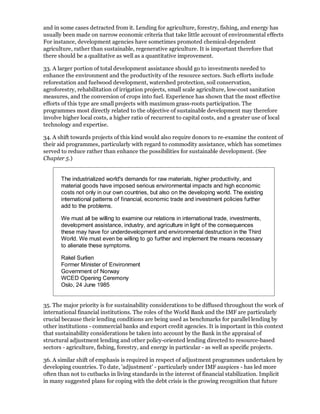 and in some cases detracted from it. Lending for agriculture, forestry, fishing, and energy has
usually been made on narrow economic criteria that take little account of environmental effects
For instance, development agencies have sometimes promoted chemical-dependent
agriculture, rather than sustainable, regenerative agriculture. It is important therefore that
there should be a qualitative as well as a quantitative improvement.

33. A larger portion of total development assistance should go to investments needed to
enhance the environment and the productivity of the resource sectors. Such efforts include
reforestation and fuelwood development, watershed protection, soil conservation,
agroforestry, rehabilitation of irrigation projects, small scale agriculture, low-cost sanitation
measures, and the conversion of crops into fuel. Experience has shown that the most effective
efforts of this type are small projects with maximum grass-roots participation. The
programmes most directly related to the objective of sustainable development may therefore
involve higher local costs, a higher ratio of recurrent to capital costs, and a greater use of local
technology and expertise.

34. A shift towards projects of this kind would also require donors to re-examine the content of
their aid programmes, particularly with regard to commodity assistance, which has sometimes
served to reduce rather than enhance the possibilities for sustainable development. (See
Chapter 5.)


       The industrialized world's demands for raw materials, higher productivity, and
       material goods have imposed serious environmental impacts and high economic
       costs not only in our own countries, but also on the developing world. The existing
       international patterns of financial, economic trade and investment policies further
       add to the problems.

       We must all be willing to examine our relations in international trade, investments,
       development assistance, industry, and agriculture in light of the consequences
       these may have for underdevelopment and environmental destruction in the Third
       World. We must even be willing to go further and implement the means necessary
       to alienate these symptoms.

       Rakel Surlien
       Former Minister of Environment
       Government of Norway
       WCED Opening Ceremony
       Oslo, 24 June 1985


35. The major priority is for sustainability considerations to be diffused throughout the work of
international financial institutions. The roles of the World Bank and the IMF are particularly
crucial because their lending conditions are being used as benchmarks for parallel lending by
other institutions - commercial banks and export credit agencies. It is important in this context
that sustainability considerations be taken into account by the Bank in the appraisal of
structural adjustment lending and other policy-oriented lending directed to resource-based
sectors - agriculture, fishing, forestry, and energy in particular - as well as specific projects.

36. A similar shift of emphasis is required in respect of adjustment programmes undertaken by
developing countries. To date, 'adjustment' - particularly under IMF auspices - has led more
often than not to cutbacks in living standards in the interest of financial stabilization. Implicit
in many suggested plans for coping with the debt crisis is the growing recognition that future
 