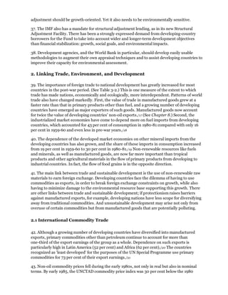 adjustment should be growth-oriented. Yet it also needs to be environmentally sensitive.

37. The IMF also has a mandate for structural adjustment lending, as in its new Structural
Adjustment Facility. There has been a strongly expressed demand from developing-country
borrowers for the Fund to take into account wider and longer-term development objectives
than financial stabilization: growth, social goals, and environmental impacts.

38. Development agencies, and the World Bank in particular, should develop easily usable
methodologies to augment their own appraisal techniques and to assist developing countries to
improve their capacity for environmental assessment.

2. Linking Trade, Environment, and Development

39. The importance of foreign trade to national development has greatly increased for most
countries in the post-war period. (See Table 3-2.) This is one measure of the extent to which
trade has made nations, economically and ecologically, more interdependent. Patterns of world
trade also have changed markedly. First, the value of trade in manufactured goods grew at a
faster rate than that in primary products other than fuel, and a growing number of developing
countries have emerged as major exporters of such goods. Manufactured goods now account
for twice the value of developing countries' non-oil exports./17 (See Chapter 8.) Second, the
industrialized market economies have come to depend more on fuel imports from developing
countries, which accounted for 43 per cent of consumption in 1980-81 compared with only 16
per cent in 1959-60 and even less in pre-war years./18

40. The dependence of the developed market economies on other mineral imports from the
developing countries has also grown, and the share of these imports in consumption increased
from 19 per cent in 1959-60 to 30 per cent in 1980-81./19 Non-renewable resources like fuels
and minerals, as well as manufactured goods, are now far more important than tropical
products and other agricultural materials in the flow of primary products from developing to
industrial countries. In fact, the flow of food grains is in the opposite direction.

41. The main link between trade and sustainable development is the use of non-renewable raw
materials to earn foreign exchange. Developing countries face the dilemma of having to use
commodities as exports, in order to break foreign exchange constraints on growth, while also
having to minimize damage to the environmental resource base supporting this growth. There
are other links between trade and sustainable development; if protectionism raises barriers
against manufactured exports, for example, developing nations have less scope for diversifying
away from traditional commodities. And unsustainable development may arise not only from
overuse of certain commodities but from manufactured goods that are potentially polluting.

2.1 International Commodity Trade

42. Although a growing number of developing countries have diversified into manufactured
exports, primary commodities other than petroleum continue to account for more than
one-third of the export earnings of the group as a whole. Dependence on such exports is
particularly high in Latin America (52 per cent) and Africa (62 per cent)./20 The countries
recognized as 'least developed' for the purposes of the UN Special Programme use primary
commodities for 73 per cent of their export earnings./21

43. Non-oil commodity prices fell during the early 1980s, not only in real but also in nominal
terms. By early 1985, the UNCTAD commodity price index was 30 per cent below the 1980
 