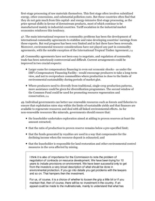 first-stage processing of raw materials themselves. This first stage often involves subsidized
energy, other concessions, and substantial pollution costs. But these countries often find that
they do not gain much from this capital- and energy-intensive first-stage processing, as the
price spread shifts in favour of downstream products, most of which continue to be
manufactured mainly in industrial countries. Tariff escalation in the industrial market
economies reinforces this tendency.

47. The main international response to commodity problems has been the development of
international commodity agreements to stabilize and raise developing countries' earnings from
these exports. But real progress has been very limited and in fact there have been reversals.
Moreover, environmental resource considerations have not played any part in commodity
agreements, with the notable exception of the International Tropical Timber Agreement./23

48. Commodity agreements have not been easy to negotiate, and regulation of commodity
trade has been notoriously controversial and difficult. Current arrangements could be
improved in two crucial respects:

      Larger sums for compensatory financing to even out economic shocks - as under the
      IMF's Compensatory Financing Facility - would encourage producers to take a long-term
      view, and not to overproduce commodities where production is close to the limits of
      environmental sustainability during periods of market glut.

      Where producers need to diversify from traditional, single-crop production patterns,
      more assistance could be given for diversification programmes. The second window of
      the Common Fund could be used for promoting resource regeneration and
      conservation./24

49. Individual governments can better use renewable resources such as forests and fisheries to
ensure that exploitation rates stay within the limits of sustainable yields and that finances are
available to regenerate resources and deal with all linked environmental effects. As for
non-renewable resources like minerals, governments should ensure that:

      the leaseholder undertakes exploration aimed at adding to proven reserves at least the
      amount extracted;

      that the ratio of production to proven reserve remains below a pre-specified limit;

      that the funds generated by royalties are used in a way that compensates for the
      declining income when the resource deposit is exhausted; and

      that the leaseholder is responsible for land restoration and other environmental control
      measures in the urea affected by mining.


       I think it is also of importance for the Commission to note the problem of
       negotiation of contracts on resource development. We have been trying for 10
       years to include provisions on environment. We have been successful only to get
       from the investors a very broad description of what should be done in
       environmental protection. If you go into details you get problems with the lawyers
       and so on. That hampers then the investment.

       For us, of course, it is a choice of whether to loosen the grip a little bit or if you
       maintain that, then of course, there will be no investment in the country. If an
       appeal could be made to the multinationals, mainly to understand that what has
 