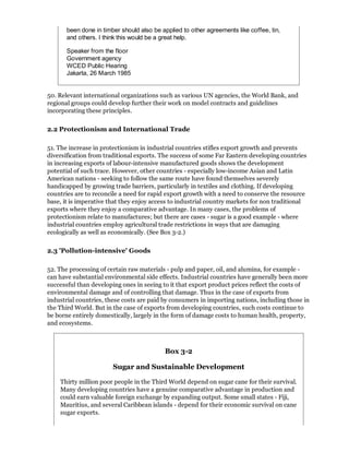 been done in timber should also be applied to other agreements like coffee, tin,
       and others. I think this would be a great help.

       Speaker from the floor
       Government agency
       WCED Public Hearing
       Jakarta, 26 March 1985


50. Relevant international organizations such as various UN agencies, the World Bank, and
regional groups could develop further their work on model contracts and guidelines
incorporating these principles.

2.2 Protectionism and International Trade

51. The increase in protectionism in industrial countries stifles export growth and prevents
diversification from traditional exports. The success of some Far Eastern developing countries
in increasing exports of labour-intensive manufactured goods shows the development
potential of such trace. However, other countries - especially low-income Asian and Latin
American nations - seeking to follow the same route have found themselves severely
handicapped by growing trade barriers, particularly in textiles and clothing. If developing
countries are to reconcile a need for rapid export growth with a need to conserve the resource
base, it is imperative that they enjoy access to industrial country markets for non traditional
exports where they enjoy a comparative advantage. In many cases, the problems of
protectionism relate to manufactures; but there are cases - sugar is a good example - where
industrial countries employ agricultural trade restrictions in ways that are damaging
ecologically as well as economically. (See Box 3-2.)

2.3 'Pollution-intensive' Goods

52. The processing of certain raw materials - pulp and paper, oil, and alumina, for example -
can have substantial environmental side effects. Industrial countries have generally been more
successful than developing ones in seeing to it that export product prices reflect the costs of
environmental damage and of controlling that damage. Thus in the case of exports from
industrial countries, these costs are paid by consumers in importing nations, including those in
the Third World. But in the case of exports from developing countries, such costs continue to
be borne entirely domestically, largely in the form of damage costs to human health, property,
and ecosystems.



                                           Box 3-2

                        Sugar and Sustainable Development

    Thirty million poor people in the Third World depend on sugar cane for their survival.
    Many developing countries have a genuine comparative advantage in production and
    could earn valuable foreign exchange by expanding output. Some small states - Fiji,
    Mauritius, and several Caribbean islands - depend for their economic survival on cane
    sugar exports.
 