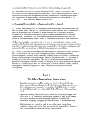 environment and development concerns into international trading arrangements.

56. International organizations dealing with trade will find it easier to reorientate their
activities if each nation designates a lead agency with a broad mandate to assess the effects of
international trade on sustaining the environmental and resource base of economic growth.
This agency could be responsible for raising sustainability issues in the work of UNCTAD,
GATT, OECD, CMEA, and other relevant organizations.

3. Ensuring Responsibility in Transnational Investment

57. Overseas investment activity by companies in market economies has grown substantially
over the past 40 years. (See Box 3-3.) Foreign affiliates now account for 40 per cent of sales, 33
per cent of net assets, and 56 per cent of net earnings for 380 of the largest industrial
corporations in the market economies, according to data compiled by the UN Centre for
Transnational Corporations./27 A high proportion of transnational investment is within
industrial market economies, another aspect of the growing integration of these economies.

58. Transnationals play an important role as owners, as partners in joint ventures, and as
suppliers of technology in the mining and manufacturing sectors in many developing countries,
especially in such environmentally sensitive areas as petroleum, chemicals, metals, paper, and
automobiles. They also dominate world trade in many primary commodities.

59. In recent years, many developing countries have begun to take a more positive view of the
role TNC investment can play in their development process. This has been somewhat
influenced by these countries' needs for foreign exchange and their awareness of the role that
foreign investment might play in providing it. Effective cooperation with TNCs is possible in
creating equal conditions for all parties. This can be attained by a strict observance of the
principle of sovereignty of the host country For their part, many corporations have recognized
the need to share managerial skills and technological know-how with host country nationals
and to pursue profit-seeking objectives within a framework of long-tern sustainable
development.



                                            Box 3-3

                      The Role of Transnational Corporations

           In 1983 chemicals accounted for roughly one-fourth of the stock of foreign
           direct investment in manufacturing in developing countries by companies from
           four leading countries - Japan (23 per cent), the United States (23 per cent),
           the United Kingdom (27 per cent), and the Federal Republic of Germany (14 per
           cent).

           Agriculture, mining, and other extractive industries accounted for 38 per cent
           of the stock of U.S. investment in developing countries in 1983, 29 per cent of
           the stock of Japanese investment in 1983, 21 per cent of the total FRG
           investment in 1981-83, and 9 per cent of the stock of U.K. investment in 1978.

           Eighty to ninety per cent of the trade in tea, coffee, cocoa, cotton, forest
           products, tobacco, jute, copper, iron ore, and bauxite is controlled in the case of
           each commodity by the three to six largest transnationals.
 