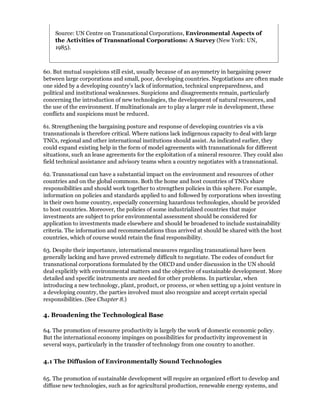 Source: UN Centre on Transnational Corporations, Environmental Aspects of
    the Activities of Transnational Corporations: A Survey (New York: UN,
    1985).



60. But mutual suspicions still exist, usually because of an asymmetry in bargaining power
between large corporations and small, poor, developing countries. Negotiations are often made
one sided by a developing country's lack of information, technical unpreparedness, and
political and institutional weaknesses. Suspicions and disagreements remain, particularly
concerning the introduction of new technologies, the development of natural resources, and
the use of the environment. If multinationals are to play a larger role in development, these
conflicts and suspicions must be reduced.

61. Strengthening the bargaining posture and response of developing countries vis a vis
transnationals is therefore critical. Where nations lack indigenous capacity to deal with large
TNCs, regional and other international institutions should assist. As indicated earlier, they
could expand existing help in the form of model agreements with transnationals for different
situations, such an lease agreements for the exploitation of a mineral resource. They could also
field technical assistance and advisory teams when a country negotiates with a transnational.

62. Transnational can have a substantial impact on the environment and resources of other
countries and on the global commons. Both the home and host countries of TNCs share
responsibilities and should work together to strengthen policies in this sphere. For example,
information on policies and standards applied to and followed by corporations when investing
in their own home country, especially concerning hazardous technologies, should be provided
to host countries. Moreover, the policies of some industrialized countries that major
investments are subject to prior environmental assessment should be considered for
application to investments made elsewhere and should be broadened to include sustainability
criteria. The information and recommendations thus arrived at should be shared with the host
countries, which of course would retain the final responsibility.

63. Despite their importance, international measures regarding transnational have been
generally lacking and have proved extremely difficult to negotiate. The codes of conduct for
transnational corporations formulated by the OECD and under discussion in the UN should
deal explicitly with environmental matters and the objective of sustainable development. More
detailed and specific instruments are needed for other problems. In particular, when
introducing a new technology, plant, product, or process, or when setting up a joint venture in
a developing country, the parties involved must also recognize and accept certain special
responsibilities. (See Chapter 8.)

4. Broadening the Technological Base

64. The promotion of resource productivity is largely the work of domestic economic policy.
But the international economy impinges on possibilities for productivity improvement in
several ways, particularly in the transfer of technology from one country to another.

4.1 The Diffusion of Environmentally Sound Technologies

65. The promotion of sustainable development will require an organized effort to develop and
diffuse new technologies, such as for agricultural production, renewable energy systems, and
 