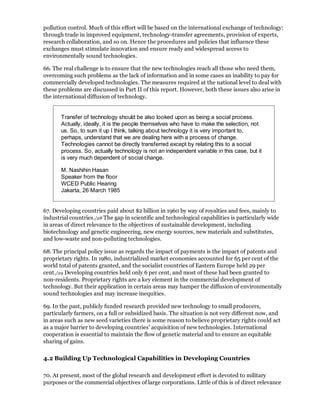 pollution control. Much of this effort will be based on the international exchange of technology:
through trade in improved equipment, technology-transfer agreements, provision of experts,
research collaboration, and so on. Hence the procedures and policies that influence these
exchanges must stimulate innovation and ensure ready and widespread access to
environmentally sound technologies.

66. The real challenge is to ensure that the new technologies reach all those who need them,
overcoming such problems as the lack of information and in some cases an inability to pay for
commercially developed technologies. The measures required at the national level to deal with
these problems are discussed in Part II of this report. However, both these issues also arise in
the international diffusion of technology.


       Transfer of technology should be also looked upon as being a social process.
       Actually, ideally, it is the people themselves who have to make the selection, not
       us. So, to sum it up I think, talking about technology it is very important to,
       perhaps, understand that we are dealing here with a process of change.
       Technologies cannot be directly transferred except by relating this to a social
       process. So, actually technology is not an independent variable in this case, but it
       is very much dependent of social change.

       M. Nashihin Hasan
       Speaker from the floor
       WCED Public Hearing
       Jakarta, 26 March 1985


67. Developing countries paid about $2 billion in 1960 by way of royalties and fees, mainly to
industrial countries./28 The gap in scientific and technological capabilities is particularly wide
in areas of direct relevance to the objectives of sustainable development, including
biotechnology and genetic engineering, new energy sources, new materials and substitutes,
and low-waste and non-polluting technologies.

68. The principal policy issue as regards the impact of payments is the impact of patents and
proprietary rights. In 1980, industrialized market economies accounted for 65 per cent of the
world total of patents granted, and the socialist countries of Eastern Europe held 29 per
cent./29 Developing countries held only 6 per cent, and most of these had been granted to
non-residents. Proprietary rights are a key element in the commercial development of
technology. But their application in certain areas may hamper the diffusion of environmentally
sound technologies and may increase inequities.

69. In the past, publicly funded research provided new technology to small producers,
particularly farmers, on a full or subsidized basis. The situation is not very different now, and
in areas such as new seed varieties there is some reason to believe proprietary rights could act
as a major barrier to developing countries' acquisition of new technologies. International
cooperation is essential to maintain the flow of genetic material and to ensure an equitable
sharing of gains.

4.2 Building Up Technological Capabilities in Developing Countries

70. At present, most of the global research and development effort is devoted to military
purposes or the commercial objectives of large corporations. Little of this is of direct relevance
 