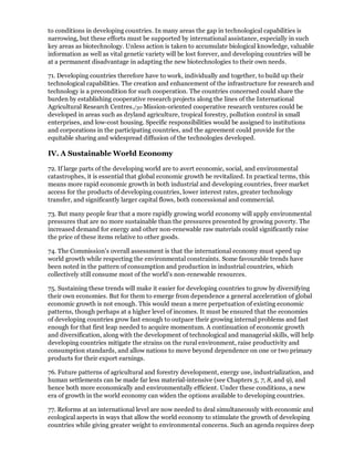 to conditions in developing countries. In many areas the gap in technological capabilities is
narrowing, but these efforts must be supported by international assistance, especially in such
key areas as biotechnology. Unless action is taken to accumulate biological knowledge, valuable
information as well as vital genetic variety will be lost forever, and developing countries will be
at a permanent disadvantage in adapting the new biotechnologies to their own needs.

71. Developing countries therefore have to work, individually and together, to build up their
technological capabilities. The creation and enhancement of the infrastructure for research and
technology is a precondition for such cooperation. The countries concerned could share the
burden by establishing cooperative research projects along the lines of the International
Agricultural Research Centres./30 Mission-oriented cooperative research ventures could be
developed in areas such as dryland agriculture, tropical forestry, pollution control in small
enterprises, and low-cost housing. Specific responsibilities would be assigned to institutions
and corporations in the participating countries, and the agreement could provide for the
equitable sharing and widespread diffusion of the technologies developed.

IV. A Sustainable World Economy

72. If large parts of the developing world are to avert economic, social, and environmental
catastrophes, it is essential that global economic growth be revitalized. In practical terms, this
means more rapid economic growth in both industrial and developing countries, freer market
access for the products of developing countries, lower interest rates, greater technology
transfer, and significantly larger capital flows, both concessional and commercial.

73. But many people fear that a more rapidly growing world economy will apply environmental
pressures that are no more sustainable than the pressures presented by growing poverty. The
increased demand for energy and other non-renewable raw materials could significantly raise
the price of these items relative to other goods.

74. The Commission's overall assessment is that the international economy must speed up
world growth while respecting the environmental constraints. Some favourable trends have
been noted in the pattern of consumption and production in industrial countries, which
collectively still consume most of the world's non-renewable resources.

75. Sustaining these trends will make it easier for developing countries to grow by diversifying
their own economies. But for them to emerge from dependence a general acceleration of global
economic growth is not enough. This would mean a mere perpetuation of existing economic
patterns, though perhaps at a higher level of incomes. It must be ensured that the economies
of developing countries grow fast enough to outpace their growing internal problems and fast
enough for that first leap needed to acquire momentum. A continuation of economic growth
and diversification, along with the development of technological and managerial skills, will help
developing countries mitigate the strains on the rural environment, raise productivity and
consumption standards, and allow nations to move beyond dependence on one or two primary
products for their export earnings.

76. Future patterns of agricultural and forestry development, energy use, industrialization, and
human settlements can be made far less material-intensive (see Chapters 5, 7, 8, and 9), and
hence both more economically and environmentally efficient. Under these conditions, a new
era of growth in the world economy can widen the options available to developing countries.

77. Reforms at an international level are now needed to deal simultaneously with economic and
ecological aspects in ways that allow the world economy to stimulate the growth of developing
countries while giving greater weight to environmental concerns. Such an agenda requires deep
 