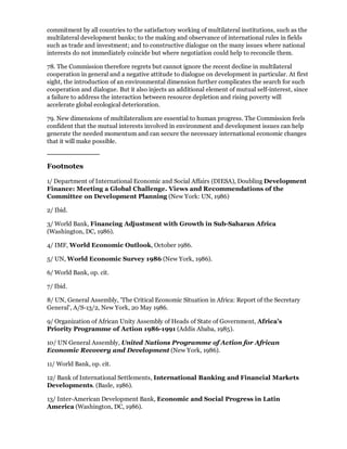 commitment by all countries to the satisfactory working of multilateral institutions, such as the
multilateral development banks; to the making and observance of international rules in fields
such as trade and investment; and to constructive dialogue on the many issues where national
interests do not immediately coincide but where negotiation could help to reconcile them.

78. The Commission therefore regrets but cannot ignore the recent decline in multilateral
cooperation in general and a negative attitude to dialogue on development in particular. At first
sight, the introduction of an environmental dimension further complicates the search for such
cooperation and dialogue. But it also injects an additional element of mutual self-interest, since
a failure to address the interaction between resource depletion and rising poverty will
accelerate global ecological deterioration.

79. New dimensions of multilateralism are essential to human progress. The Commission feels
confident that the mutual interests involved in environment and development issues can help
generate the needed momentum and can secure the necessary international economic changes
that it will make possible.



Footnotes

1/ Department of International Economic and Social Affairs (DIESA), Doubling Development
Finance: Meeting a Global Challenge. Views and Recommendations of the
Committee on Development Planning (New York: UN, 1986)

2/ Ibid.

3/ World Bank, Financing Adjustment with Growth in Sub-Saharan Africa
(Washington, DC, 1986).

4/ IMF, World Economic Outlook, October 1986.

5/ UN, World Economic Survey 1986 (New York, 1986).

6/ World Bank, op. cit.

7/ Ibid.

8/ UN, General Assembly, 'The Critical Economic Situation in Africa: Report of the Secretary
General', A/S-13/2, New York, 20 May 1986.

9/ Organization of African Unity Assembly of Heads of State of Government, Africa's
Priority Programme of Action 1986-1991 (Addis Ababa, 1985).

10/ UN General Assembly, United Nations Programme of Action for African
Economic Recovery and Development (New York, 1986).

11/ World Bank, op. cit.

12/ Bank of International Settlements, International Banking and Financial Markets
Developments. (Basle, 1986).

13/ Inter-American Development Bank, Economic and Social Progress in Latin
America (Washington, DC, 1986).
 