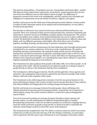 The question of population - of population pressure, of population and human rights - and the
links between these related issues and poverty, environment, and development proved to be
one of the more difficult concerns with which we had to struggle. The differences of
perspective seemed at the outset to be unbridgeable, and they required a lot of thought and
willingness to communicate across the divides of cultures, religions, and regions.

Another such concern was the whole area of international economic relations. In these and in
a number of other important aspects of our analysis and recommendations, we were able to
develop broad agreement.

The fact that we all became wiser, learnt to look across cultural and historical barriers, was
essential. There were moments of deep concern and potential crisis, moments of gratitude and
achievement, moments of success in building a common analysis and perspective. The result is
clearly more global, more realistic, more forward looking than any one of us alone could have
created. We joined the Commission with different views and perspectives, different values and
beliefs, and very different experiences and insights. After these three years of working
together, travelling, listening, and discussing, we present a unanimous report.

I am deeply grateful to all the Commissioners for their dedication, their foresight and personal
commitment to our common endeavour. It has been a truly wonderful team. The spirit of
friendship and open communication, the meeting of minds and the process of learning and
sharing, have provided an experience of optimism, something of great value to all of us, and, I
believe, to the report and its message. We hope to share with others our learning process, and
all that we have experienced together. It is something that many others will have to experience
if global sustainable development is to be achieved.

The Commission has taken guidance from people in all walks of life. It is to these people - to all
the peoples of the world - that the Commission now addresses itself. In so doing we speak to
people directly as well as to the institutions that they have established.

The Commission is addressing governments, directly and through their various agencies and
ministries. The congregation of governments, gathered in the General Assembly of the United
Nations, will be the main recipients of this report.

The Commission is also addressing private enterprise, from the one-person business to the
great multinational company with a total economic turnover greater than that of many nations,
and with possibilities for bringing about far-reaching changes and improvements.

But first and foremost our message is directed towards people, whose well being is the
ultimate goal of all environment and development policies. In particular, the Commission is
addressing the young. The world's teachers will have a crucial role to play in bringing this
report to them.

If we do not succeed in putting our message of urgency through to today's parents and
decision makers, we risk undermining our children's fundamental right to a healthy,
life-enhancing environment. Unless we are able to translate our words into a language that can
reach the minds and hearts of people young and old, we shall not be able to undertake the
extensive social changes needed to correct the course of development.

The Commission has completed its work. We call for a common endeavour and for new norms
of behaviour at all levels and in the interests of all. The changes in attitudes, in social values,
and in aspirations that the report urges will depend on vast campaigns of education, debate
 