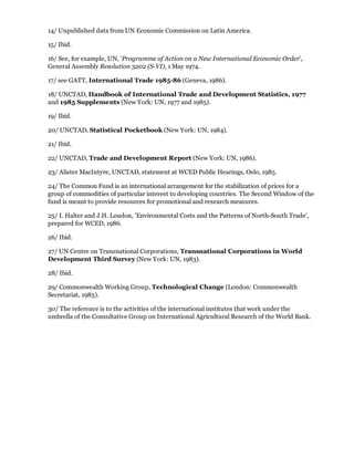 14/ Unpublished data from UN Economic Commission on Latin America.

15/ Ibid.

16/ See, for example, UN, 'Programme of Action on a New International Economic Order',
General Assembly Resolution 3202 (S-VI), 1 May 1974.

17/ see GATT, International Trade 1985-86 (Geneva, 1986).

18/ UNCTAD, Handbook of International Trade and Development Statistics, 1977
and 1985 Supplements (New York: UN, 1977 and 1985).

19/ Ibid.

20/ UNCTAD, Statistical Pocketbook (New York: UN, 1984).

21/ Ibid.

22/ UNCTAD, Trade and Development Report (New York: UN, 1986).

23/ Alister MacIntyre, UNCTAD, statement at WCED Public Hearings, Oslo, 1985.

24/ The Common Fund is an international arrangement for the stabilization of prices for a
group of commodities of particular interest to developing countries. The Second Window of the
fund is meant to provide resources for promotional and research measures.

25/ I. Halter and J.H. Loudon, 'Environmental Costs and the Patterns of North-South Trade',
prepared for WCED, 1986.

26/ Ibid.

27/ UN Centre on Transnational Corporations, Transnational Corporations in World
Development Third Survey (New York: UN, 1983).

28/ Ibid.

29/ Commonwealth Working Group, Technological Change (London: Commonwealth
Secretariat, 1985).

30/ The reference is to the activities of the international institutes that work under the
umbrella of the Consultative Group on International Agricultural Research of the World Bank.
 