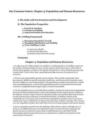 Our Common Future, Chapter 4: Population and Human Resources


         I. The Links with Environment and Development

         II. The Population Perspective

               1. Growth in Numbers
               2. Changes in Mobility
               3. Improved Health and Education

         III. A Policy Framework

               1. Managing Population Growth
               2. Managing Distribution and Mobility
               3. From Liability to Asset

                      3.1 Improving Health
                      3.2 Broadening Education
                      3.3 Empowering Vulnerable Groups

         Footnotes

                   Chapter 4: Population and Human Resources
   1. In 1985. some 80 million people were added to a world population of 4.8 billion. Each year
   the number of human beings increases, but the amount of natural resources with which to
   sustain this population, to improve the quality of human lives. and to eliminate mass poverty
   remains finite. On the other hand, expanding knowledge increases the productivity of
   resources.

   2. Present rates of population growth cannot continue. They already compromise many
   governments' abilities to provide education, health care, and food security for people, much
   less their abilities to raise living standards. This gap between numbers and resources is all the
   more compelling because so much of the population growth is concentrated in low-income
   countries, ecologically disadvantaged regions, and poor households.

   3. Yet the population issue is not solely about numbers. And poverty and resource degradation
   can exist on thinly populated lands, such as the drylands and the tropical forests. People are
   the ultimate resource. Improvements in education, health, and nutrition allow them to better
   use the resources they command, to stretch them further. In addition, threats to the
   sustainable use of resources come as much from inequalities in people's access to resources
   and from the ways in which they use them as from the sheer numbers of people. Thus concern
   over the 'population problem' also calls forth concern for human progress and human equality.

   4. Nor are population growth rates the challenge solely of those nations with high rates of
   increase. An additional person in an industrial country consumer far more and places far
   greater pressure on natural resources than an additional person in the Third World.
   Consumption patterns and preferences are as important as numbers of consumers in the
   conservation of resources.
 