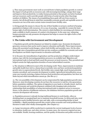 5. Thus many governments must work on several fronts to limit population growth; to control
the impact of such growth on resources and, with increasing knowledge, enlarge their range
and improve their productivity; to realize human potential so that people can better husband
and use resources; and to provide people with forms of social security other than large
numbers of children. The means of accomplishing these goals will vary from country to
country, but all should keep in mind that sustainable economic growth and equitable access to
resources are two of the more certain routes towards lower fertility rates.

6. Giving people the means to choose the size of their families is not just a method of keeping
population in balance with resources; it is a way of assuring - especially for women the basic
human right of self-determination. The extent to which facilities for exercising such choices are
made available is itself a measure of a nation's development. In the same way. enhancing
human potential not only promotes development but helps to ensure the right of all to a full
and dignified life.

I. The Links with Environment and Development
7. Population growth and development are linked in complex ways. Economic development
generates resources that can be used to improve education and health. These improvements,
along with associated social changes, reduce both fertility and mortality rates. On the other
hand, high rates of population growth that eat into surpluses available for economic and social
development can hinder improvements in education and health.

8. In the past, the intensification of agriculture and the production of higher yields helped
nations cope with the increasing population pressures on available land. Migration and
international trade in food and fuels eased the pressure on local resources. They permitted and
helped sustain the high population densities of some industrialized countries.

9. The situation is different in most of the developing world. There, improvements in medicine
and public health have led to a sharp drop in mortality rates and have accelerated population
growth rates to unprecedented levels. But fertility rates remain high; much human potential
remains unrealized, and economic development is stalled. Agricultural intensification can go
some way towards restoring a balance between food production and population, but there are
limits beyond which intensification cannot go. (See Box 4-1.)

10. The very possibility of development can be compromised by high population growth rates.
Moreover, most developing countries do not have the resources to wait for a few generations
before population stabilizes. The option of migration to new lands is virtually closed. And low
levels of economic and social development combined with changing trade production
relationships limit possibilities of using international trade to augment access to resources.
Hence, in the absence of deliberate measures, the imbalance between population growth and
resource development will worsen.

11. Population pressure is already forcing traditional farmers to work harder, often on
shrinking fame on marginal land, just to maintain household income. In Africa and Asia, rural
population nearly doubled between 1950 and 1985, with a corresponding decline in land
availability./1 Rapid population growth also creates urban economic and social problems that
threaten to make cities wholly unmanageable. (See Chapter 9.)

12. Larger investments will be needed just to maintain the current inadequate levels of access
to education, health care, and other services. In many cases, the resources required are just
not available. Health, housing conditions, and the quality of education and public services all
 