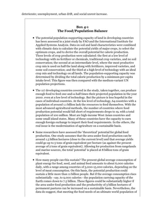deteriorate; unemployment, urban drift, and social unrest increase.



                                     Box 4-1
                           The Food/Population Balance

          The potential population-supporting capacity of land in developing countries
          has been assessed in a joint study by FAO and the International Institute for
          Applied Systems Analysis. Data on soil and land characteristics were combined
          with climatic data to calculate the potential yields of major crops, to select the
          optimum crops, and to derive the overall potential for calorie production.
          Three levels of crop production were calculated: the first at a low level of
          technology with no fertilizer or chemicals, traditional crop varieties, and no soil
          conservation; the second at an intermediate level, where the most productive
          crop mix is used on half the land along with fertilizers, improved varieties, and
          some soil conservation; and the third at a high level of technology with an ideal
          crop mix and technology on all lands. The population-supporting capacity was
          determined by dividing the total calorie production by a minimum per capita
          intake level. This figure was then compared with the medium-variant UN
          population projections.

          The 117 developing countries covered in the study, taken together, can produce
          enough food to feed one-and-a-half times their projected population in the year
          2000. even at a low level of technology. But the picture is less hopeful in the
          cases of individual countries. At the low level of technology, 64 countries with a
          population of around 1.1 billion lack the resources to feed themselves. With the
          most advanced agricultural methods, the number of countries where food
          production potential would fall short of requirements drops to 19, with a total
          population of 100 million. Most are high-income West Asian countries and
          some small island states. Many of these countries have the capacity to earn
          enough foreign exchange to import their food requirements. In the others, the
          real issue is the modernization of agriculture on a sustainable basis.

          Some researchers have assessed the 'theoretical' potential for global food
          production. One study assumes that the area under food production can be
          around 1.5 billion hectares (close to the current level) and that average yields
          could go up to 5 tons of grain equivalent per hectare (as against the present
          average of 2 tons of grain equivalent}. Allowing for production from rangelands
          and marine sources, the total 'potential' is placed at 8 billion tons of grain
          equivalent.

          How many people can this sustain? The present global average consumption of
          plant energy for food, seed, and animal feed amounts to about 6,000 calories
          daily, with a range among countries of 3,000-15,000 calories, depending on the
          level of meat consumption. On this basis, the potential production could
          sustain a little more than 11 billion people. But if the average consumption rises
          substantially - say, to 9,000 calories - the population carrying capacity of the
          Earth comes down to 7.5 billion. These figures could be substantially higher if
          the area under food production and the productivity of 3 billion hectares of
          permanent pastures ran be increased on a sustainable basis. Nevertheless, the
          data do suggest, that meeting the food needs of an ultimate world population of
 