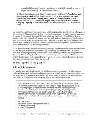 around 10 billion would require tone changes in food habits, as well as greatly
           improving the efficiency of traditional agriculture.

    B. Gilland. 'Considerations on World Population and Food Supply'. Population and
    Development Review. Vol. 9. No. 2. pp. 203-11; G M. Higgins et al., Potential
    Population supporting Capacities of Lands in the Developing World
    (Rome: FAO. 1982); D.J. Maler (ed.). Rapid Population Growth and Human
    Carrying Capacity. Staff Working Papers No. 690 (Washington, D.C.: World Bank,
    1985).



13. Industrial countries seriously concerned with high population growth rates in other parts of
the world have obligations beyond simply supplying aid packages of family planning hardware.
Economic development, through its indirect impact on social and cultural factors, lowers
fertility rates. International policies that interfere with economic development thus interfere
with a developing nation's ability to manage its population growth. A concern for population
growth must therefore be a part of a broader concern for a more rapid rate of economic and
social development in the developing countries.

14. In the final analysis, and in both the developed and developing worlds, the population issue
is about humane and not about numbers. It is misleading and an injustice to the human
condition to see people merely fit; consumers. Their well being and security old age security,
declining child mortality, health care, and so on are the goal o( development Almost any
activity that increases well-being and security lessens peoples' desires to have more children
than they and national ecosystems can support.

II. The Population Perspective

1. Growth in Numbers

15. Population growth accelerated in the middle of the 18th century with the advent of the
Industrial Revolution and associated improvements in agriculture, not just in the regions that
are more developed but elsewhere as well. The recent phase of deceleration started around
1950 with the sharp reduction in mortality rates in the developing countries.


       Since 1970 it has been fashionable to draw a distinction between population and
       environment as two crisis areas, but often times we forget that population is in fact
       a very integral part of the environment and therefore when we are addressing
       ourselves to population we are looking at not only the physical, biological, and
       chemical environments, we are also looking at the socio-cultural or socio-
       economic environment in which these development programmes are being set.
       And population makes much more sense if you are talking of population within a
       context.

       Dr. J.O. Oucho
       Population Studies and Research institute
       WCED Public Hearing
       Nairobi. 23 Sept 1986


16. Between 1950 and 1985. world population grew at an annual rate of 1.9 per cent, compared
 