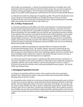 other health care programmes./12 Second, the principal reductions in mortality rates in the
industrial world came about before the advent of modern drugs; they were due to improved
nutrition, housing, and hygiene. The recent gains in developing countries have also been
largely due to public health programmes, particularly for the control of communicable diseases.

31. Education is another key dimension of 'population quality'. The past few decades have seen
a great expansion of educational facilities in virtually all countries. In terms of school
enrolment, literacy rates, the growth in technical education, and the development of scientific
skills, much progress has been achieved. (See Table 4-4.)
III. A Policy Framework
32. Excessive population growth diffuses the fruits of development over increasing numbers
instead of improving living standards in many developing countries: a reduction of current
growth rates is an imperative for sustainable development. The critical issues are the balance
between population size and available resources and the rate of population growth in relation
to the capacity of the economy to provide for the basic needs of the population, not just today
but for generations. Such a long-term view is necessary because attitudes to fertility rarely
change rapidly and because, even after fertility starts declining, past increases in population
impart a momentum of growth as people reach child-bearing age. However a nation proceeds
towards the goals of sustainable development and lower fertility levels, the two are intimately
linked and mutually reinforcing.

33. Measures to influence population size cannot be effective in isolation from other
environment/development issues. The number, density, movement, and growth rate of a
population cannot be influenced in the short run if these efforts are being overwhelmed by
adverse patterns of development in other areas. Population policies must have a broader focus
than controlling numbers: Measures to improve the quality of human resources in terms of
health, education, and social development are as important.

34. A first step may be for governments to abandon the false division between 'productive' or
'economic' expenditures and 'social' expenditures. Policymakers must realize that spending on
population activities and on other efforts to raise human potential is crucial to a nation's
economic and productive activities and to achieving sustainable human progress - the end for
which a government exists.

1. Managing Population Growth

35. Progress in population policies is uneven. Some countries with serious population
problems have comprehensive policies. Some go no further than the promotion of family
planning. Some do not do even that.

36. A population policy should set out and pursue broad national demographic goals in relation
to other socio-economic objectives. Social and cultural factors dominate all others in affecting
fertility. The most important of these is the roles women play in the family, the economy, and
the society at large Fertility rates fall as women's employment opportunities outside the home
and farm, their access to education, and their age at marriage all rise. Hence policies meant to
lower fertility rates not only must include economic incentives and disincentives, but must aim
to improve the position of women in society. Such policies should essentially promote women's
rights.

                                          Table 4-4
 