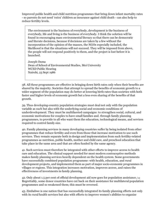 Improved public health and child nutrition programmes that bring down infant mortality rates
- so parents do not need 'extra' children as insurance against child death - can also help to
reduce fertility levels.


    The environment is the business of everybody, development is the business of
    everybody, life and living is the business of everybody. I think the solution will be
    found in encouraging mass environmental literacy so that there can be democratic
    and literate decisions, because if decisions are taken by a few without the
    incorporation of the opinion of the masses, the NGOs especially included, the
    likelihood is that the situations will not succeed. They will be imposed from above,
    the people will not respond positively to them, and the project is lost before it is
    launched.

    Joseph Ouma
    Dean of School of Environmental Studies, Moi University
    WCED Public Hearing
    Nairobi, 23 Sept 1986



38. All these programmes are effective in bringing down birth rates only when their benefits are
shared by the majority. Societies that attempt to spread the benefits of economic growth to a
wider segment of the population may do better at lowering birth rates than societies with both
faster and higher levels of economic growth but a less even sharing of the benefits of that
growth.

39. Thus developing-country population strategies must deal not only with the population
variable as such but also with the underlying social and economic conditions of
underdevelopment. They must be multifaceted campaigns: to strengthen social, cultural, and
economic motivations for couples to have small families and. through family planning
programmes, to provide to all who want them the education, technological means, and services
required to control family size.

40. Family planning services in many developing countries suffer by being isolated from other
programmes that reduce fertility and even from those that increase motivation to use such
services. They remain separate both in design and implementation from such fertility-related
programmes as nutrition, public health, mother and child care, and preschool education that
take place in the same area and that are often funded by the same agency.

41. Such services must therefore be integrated with other efforts to improve access to health
care and education. The clinical support needed for most modern contraceptive methods
makes family planning services heavily dependent on the health system. Some governments
have successfully combined population programme: with health, education, and rural
development projects, and implemented them as part of major socio-economic programmes in
villages or regions. This integration increases motivation, improves access, and raises the
effectiveness of investments in family planning.

42. Only about 1.5 per cent of official development aid now goes for population assistance./13
Regrettably, some donor countries have cut back on their assistance for multilateral population
programmes and so weakened them; this must be reversed.

43. Zimbabwe is one nation that has successfully integrated its family planning efforts not only
with its rural health services but also with efforts to improve women's abilities to organize
 