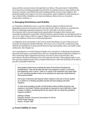 group activities and earn money through their own labour. The government's initial efforts
were aimed less at limiting population growth than at assisting women to space births in the
interests of mother and child health and at helping infertile women to bear children. But
gradually families have begun to use the contraceptives made available for child spacing as a
way to limit fertility. Zimbabwe now leads sub-Saharan Africa in the use of modern
contraceptive methods./14

2. Managing Distribution and Mobility

44. Population distribution across a country's different regions is influenced by the
geographical spread of economic activity and opportunity. Most countries are committed in
theory to balancing regional development, but are rarely able to do this in practice.
Governments able to spread employment opportunities throughout their nations and
especially through their countrysides will thus limit the rapid and often uncontrolled growth of
one or two cities. China's effort to support village-level industries in the countryside is perhaps
the most ambitious of this sort of national programme.

45. Migration from countryside to city is not in itself a bad thing; it is part of the process of
economic development and diversification. The issue is not so much the overall rural urban
shift but the distribution of urban growth between large metropolitan cities and smaller urban
settlements. (See Chapter 9.)

46. A commitment to rural development implies more attention to realizing the development
potential of all regions, particularly those that are ecologically disadvantaged (See Chapter 6.)
This would help reduce migration from these areas due to lack of opportunities. But
governments should avoid going too far in the opposite direction, encouraging people to cove
into sparsely populated areas such as tropical moist forests, where the land may not be able to
provide sustainable livelihoods.


       Demographic phenomena constitute the heart of the African Development
       problematique. They are the data that lead most analysts to project a continuing
       and deepening crisis in Africa. There is no doubt of the imperative and urgent need
       for a far reaching population policy to be adopted and vigorously implemented by
       African governments.

       One issue of relevance that requires further research is the use of the tax system
       as a means for controlling population growth and discouraging rural-urban
       migration.

       To slow down population growth, should families without children be given a tax
       incentive or tax break? Should a tax penalty be imposed for each child after a fixed
       number of children, considering that the tax system has not solved the population
       migration problem?

       Adebayo Adedeji
       Executive Director, Economic Commission for Africa
       WCED Public Hearing
       Harare, 18 Sept 1986


3. From Liability to Asset
 