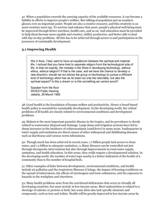 47. When a population exceeds the carrying capacity of the available resources, it can become a
liability in efforts to improve people's welfare. But talking of population just as numbers
glosses over an important point: People are also a creative resource, and this creativity is an
asset societies must tap. To nurture and enhance that asset, people's physical well-being must
be improved through better nutrition, health care, and so on. And education must be provided
to help them become more capable and creative, skilful, productive, and better able to deal
with day-to-day problems. All this has to be achieved through access to and participation in the
processes of sustainable development.

3.1 Improving Health


       We in Asia, I feel, want to have an equilibrium between the spiritual and material
       life. I noticed that you have tried to separate religion from the technological side of
       life. Is that not exactly, the mistake in the West in developing technology, without
       ethics, without religion? If that is the case, and we have the chance to develop a
       new direction, should we not advise the group on technology to pursue a different
       kind of technology which has as its base not only the rationality, but also the
       spiritual aspect? Is this a dream or is this something we cannot avoid?

       Speaker from the floor
       WCED Public Hearing
       Jakarta, 26 March 1985


48. Good health is the foundation of human welfare and productivity. Hence a broad-based
health policy is essential for sustainable development. In the developing world, the critical
problems of ill health are closely related to environmental conditions and development
problems.

49. Malaria is the most important parasitic disease in the tropics, and its prevalence is closely
related to wastewater disposal and drainage. Large dams and irrigation systems have led to
sharp increases in the incidence of schistosomiasis (snail fever) in many areas. Inadequacies in
water supply and sanitation are direct causes of other widespread and debilitating diseases
such as diarrhoeas and various worm infestations.

50. Though much has been achieved in recent years, 1.7 billion people lack access to clean
water, and 1.2 billion to adequate sanitation./15 Many diseases can be controlled not just
through therapeutic interventions but also through improvements in rural water supply,
sanitation, and health education. In this sense, they really require a developmental solution. In
the developing world, the number of water taps nearby is a better indication of the health of a
community than is the number of hospital beds.

51. Other examples of links between development, environmental conditions, and health
include air pollution and the respiratory illnesses it brings, the impact of housing conditions on
the spread of tuberculosis, the effects of carcinogens and toxic substances, and the exposure to
hazards in the workplace and elsewhere.

52. Many health problems arise from the nutritional deficiencies that occur in virtually all
developing countries, but most acutely in low-income areas. Most malnutrition is related to a
shortage of calories or protein or both, but some diets also lack specific elements and
compounds, such as iron and iodine. Health will be greatly improved in low-income areas by
 
