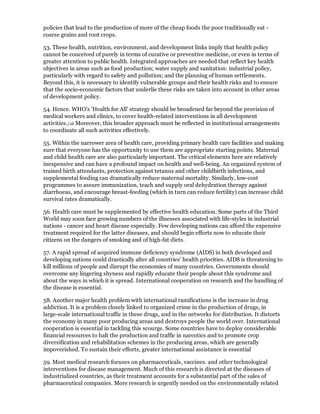 policies that lead to the production of more of the cheap foods the poor traditionally eat -
coarse grains and root crops.

53. These health, nutrition, environment, and development links imply that health policy
cannot be conceived of purely in terms of curative or preventive medicine, or even in terms of
greater attention to public health. Integrated approaches are needed that reflect key health
objectives in areas such as food production; water supply and sanitation: industrial policy,
particularly with regard to safety and pollution; and the planning of human settlements.
Beyond this, it is necessary to identify vulnerable groups and their health risks and to ensure
that the socio-economic factors that underlie these risks are taken into account in other areas
of development policy.

54. Hence. WHO's 'Health for All' strategy should be broadened far beyond the provision of
medical workers and clinics, to cover health-related interventions in all development
activities./16 Moreover, this broader approach must be reflected in institutional arrangements
to coordinate all such activities effectively.

55. Within the narrower area of health care, providing primary health care facilities and making
sure that everyone has the opportunity to use them are appropriate starting points. Maternal
and child health care are also particularly important. The critical elements here are relatively
inexpensive and can have a profound impact on health and well-being. An organized system of
trained birth attendants, protection against tetanus and other childbirth infections, and
supplemental feeding can dramatically reduce maternal mortality. Similarly, low-cost
programmes to assure immunization, teach and supply oral dehydration therapy against
diarrhoeas, and encourage breast-feeding (which in turn can reduce fertility) can increase child
survival rates dramatically.

56. Health care must be supplemented by effective health education. Some parts of the Third
World may soon face growing numbers of the illnesses associated with life-styles in industrial
nations - cancer and heart disease especially. Few developing nations can afford the expensive
treatment required for the latter diseases, and should begin efforts now to educate their
citizens on the dangers of smoking and of high-fat diets.

57. A rapid spread of acquired immune deficiency syndrome (AIDS) in both developed and
developing nations could drastically alter all countries' health priorities. AIDS is threatening to
kill millions of people and disrupt the economies of many countries. Governments should
overcome any lingering shyness and rapidly educate their people about this syndrome and
about the ways in which it is spread. International cooperation on research and the handling of
the disease is essential.

58. Another major health problem with international ramifications is the increase in drug
addiction. It is a problem closely linked to organized crime in the production of drugs, in
large-scale international traffic in these drugs, and in the networks for distribution. It distorts
the economy in many poor producing areas and destroys people the world over. International
cooperation is essential in tackling this scourge. Some countries have to deploy considerable
financial resources to halt the production and traffic in narcotics and to promote crop
diversification and rehabilitation schemes in the producing areas, which are generally
impoverished. To sustain their efforts, greater international assistance is essential

59. Most medical research focuses on pharmaceuticals, vaccines. and other technological
interventions for disease management. Much of this research is directed at the diseases of
industrialized countries, as their treatment accounts for a substantial part of the sales of
pharmaceutical companies. More research is urgently needed on the environmentally related
 