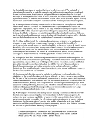 64. Sustainable development requires that these trends be corrected. The main task of
education policy must be to make literacy universal and to close the gaps between male and
female enrolment rates. Realizing these goals would improve individual productivity and
earnings, as well as personal attitudes to health, nutrition, and child-bearing. It can also instill
a greater awareness of everyday environmental factors. Facilities for education beyond primary
school must be expanded to improve skills necessary for pursuing sustainable development.

65. A major problem confronting many countries is the widespread unemployment and the
unrest that it leads to. Education has often been unable to provide the skills needed for
appropriate employment. This is evident in the large numbers of unemployed people who have
been trained for white-collar employment in swelling urban populations. Education and
training should also be directed towards the acquisition of practical and vocational skills, and
particularly towards making people more self-reliant. All this should be supported by efforts to
nurture the informal sector and the participation of community organizations.

66. Providing facilities is only the beginning. Education must be improved in quality and in
relevance to local conditions. In many areas, it should be integrated with children's
participation in farm work, a process requiring flexibility in the school system. It should impart
knowledge relevant for the proper management of local resources. Rural schools must teach
about local soils, water, and the conservation of both, about deforestation and how the
community and the individual can reverse it. Teachers must be trained and the curriculum
developed so that students learn about the agricultural balance sheet of an area.

67. Most people base their understanding of environmental processes and development on
traditional beliefs or on information provided by a conventional education. Many thus remain
ignorant about ways in which they could improve traditional production practices and better
protect the natural resource base. Education should therefore provide comprehensive
knowledge, encompassing and cutting across the social and natural sciences and the
humanities, thus providing insights on the interaction between natural and human resources,
between development and environment.

68. Environmental education should be included in and should run throughout the other
disciplines of the formal education curriculum at all levels - to foster a sense of responsibility
for the state of the environment and to teach students how to monitor, protect, and improve it.
These objectives cannot be achieved without the involvement of students in the movement for
a better environment, through such things as nature clubs and special interest groups. Adult
education, on-the-job training, television, and other less formal methods must be used to reach
out to as wide a group of individuals as possible, as environmental issues and knowledge
systems now change radically in the space of a lifetime.

69. A critical point of intervention is during teacher training. The attitudes of teachers will be
key in increasing understanding of the environment and its. links with development. To
enhance the awareness and capabilities of teachers in this area, multilateral and bilateral
agencies must provide support for the relevant curriculum development in teacher training
institutions, for the preparation of teaching aids, and for other similar activities. Global
awareness could be fostered by encouraging contacts among teachers from different countries,
for instance in specialized centres set up for this purpose.


       I am here as the son of a small nation, the Krenak Indian Nation. We live in the
       valley of the Rio Doce. which is the frontier of Espirito Santo with the State of
       Minas Gerais. We are a micro-country - a micro-nation.
 