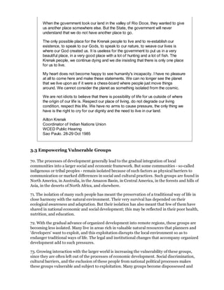 When the government took our land in the valley of Rio Doce, they wanted to give
       us another place somewhere else. But the State, the government will never
       understand that we do not have another place to go.

       The only possible place for the Krenak people to live and to re-establish our
       existence, to speak to our Gods, to speak to our nature, to weave our lives is
       where our God created us. It is useless for the government to put us in a very
       beautiful place, in a very good place with a lot of hunting and a lot of fish. The
       Krenak people, we continue dying and we die insisting that there is only one place
       for us to live.

       My heart does not become happy to see humanity's incapacity. I have no pleasure
       at all to come here and make these statements. We can no longer see the planet
       that we live upon as if it were a chess-board where people just move things
       around. We cannot consider the planet as something isolated from the cosmic.

       We are not idiots to believe that there is possibility of life for us outside of where
       the origin of our life is. Respect our place of living, do not degrade our living
       condition, respect this life. We have no arms to cause pressure, the only thing we
       have is the right to cry for our dignity and the need to live in our land.

       Ailton Krenak
       Coordinator of Indian Nations Union
       WCED Public Hearing
       Sao Paulo. 28-29 Oct 1985



3.3 Empowering Vulnerable Groups

70. The processes of development generally lead to the gradual integration of local
communities into a larger social and economic framework. But some communities - so-called
indigenous or tribal peoples - remain isolated because of such factors as physical barriers to
communication or marked differences in social and cultural practices. Such groups are found in
North America, in Australia, in the Amazon Basin, in Central America, in the forests and hills of
Asia, in the deserts of North Africa, and elsewhere.

71. The isolation of many such people has meant the preservation of a traditional way of life in
close harmony with the natural environment. Their very survival has depended on their
ecological awareness and adaptation. But their isolation has also meant that few of them have
shared in national economic and social development; this may be reflected in their poor health,
nutrition, and education.

72. With the gradual advance of organized development into remote regions, these groups are
becoming less isolated. Many live in areas rich in valuable natural resources that planners and
'developers' want to exploit, and this exploitation disrupts the local environment so as to
endanger traditional ways of life. The legal and institutional changes that accompany organized
development add to such pressures.

73. Growing interaction with the larger world is increasing the vulnerability of these groups,
since they are often left out of the processes of economic development. Social discrimination,
cultural barriers, and the exclusion of these people from national political processes makes
these groups vulnerable and subject to exploitation. Many groups become dispossessed and
 