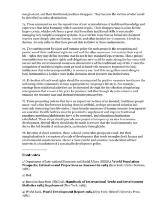 marginalized, and their traditional practices disappear. They become the victims of what could
be described as cultural extinction.

74. These communities are the repositories of vast accumulations of traditional knowledge and
experience that links humanity with its ancient origins. Their disappearance is a loss for the
larger society, which could learn a great deal from their traditional skills in sustainably
managing very complex ecological systems. It is a terrible irony that as formal development
reaches more deeply into rain forests, deserts, and other isolated environments, it tends to
destroy the only cultures that have proved able to thrive in these environments.

75. The starting point for a just and humane policy for such groups is the recognition and
protection of their traditional rights to land and the other resources that sustain their way of
life - rights they may define in terms that do not fit into standard legal systems. These groups'
own institutions to regulate rights and obligations are crucial for maintaining the harmony with
nature and the environmental awareness characteristic of the traditional way of life. Hence the
recognition of traditional rights must go hand in hand with measures to protect the local
institutions that enforce responsibility in resource use. And this recognition must also give
local communities a decisive voice in the decisions about resource use in their area.

76. Protection of traditional rights should be accompanied by positive measures to enhance the
well-being of the community in ways appropriate to the group's life-style. For example,
earnings from traditional activities can be increased through the introduction of marketing
arrangements that ensure a fair price for produce, but also through steps to conserve and
enhance the resource base and increase resource productivity.

77. Those promoting policies that have an impact on the lives of an isolated, traditional people
must tread a fine line between keeping them in artificial, perhaps unwanted isolation and
wantonly destroying their life-styles. Hence broader measures of human resource development
are essential. Health facilities must be provided to supplement and improve traditional
practices; nutritional deficiencies have to be corrected, and educational institutions
established. These steps should precede new projects that open up an area to economic
development. Special efforts should also be made to ensure that the local community can
derive the full benefit of such projects, particularly through jobs.

78. In terms of sheer numbers, these isolated, vulnerable groups are small. But their
marginalization is a symptom of a style of development that tends to neglect both human and
environmental considerations. Hence a more careful and sensitive consideration of their
interests is a touchstone of a sustainable development policy.


Footnotes
1/ Department of International Economic and Social Affairs (DIESA). World Population
Prospects; Estimates and Projections as Assessed in 1984 (New York: United Nations,
1986).

2/ Ibid.

3/ Based on data from UNCTAD, Handbook of International Trade and Development
Statistics 1985 Supplement (New York: 1985).

4/ World Bank, World Development Report 1984 (New York: Oxford University Press,
1984).
 