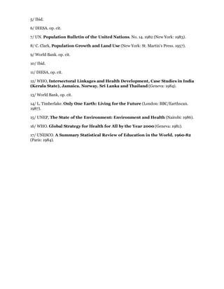5/ Ibid.

6/ DIESA. op. cit.

7/ UN. Population Bulletin of the United Nations. No. 14. 1982 (New York: 1983).

8/ C. Clark, Population Growth and Land Use (New York: St. Martin's Press. 1957).

9/ World Bank. op. cit.

10/ Ibid.

11/ DIESA, op. cit.

12/ WHO, Intersectoral Linkages and Health Development, Case Studies in India
(Kerala State), Jamaica. Norway. Sri Lanka and Thailand (Geneva: 1984).

13/ World Bank, op. cit.

14/ L. Timberlake. Only One Earth: Living for the Future (London: BBC/Earthscan.
1987).

15/ UNEP, The State of the Environment: Environment and Health (Nairobi: 1986).

16/ WHO. Global Strategy for Health for All by the Year 2000 (Geneva: 1981).

17/ UNESCO. A Summary Statistical Review of Education in the World. 1960-82
(Paris: 1984).
 