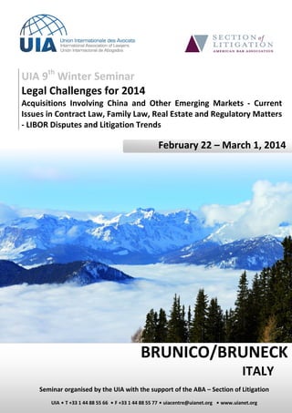UIA 9th Winter Seminar
Legal Challenges for 2014
Acquisitions Involving China and Other Emerging Markets - Current
Issues in Contract Law, Family Law, Real Estate and Regulatory Matters
- LIBOR Disputes and Litigation Trends

February 22 – March 1, 2014

BRUNICO/BRUNECK
ITALY
Seminar organised by the UIA with the support of the ABA – Section of Litigation
UIA ▪ T +33 1 44 88 55 66 ▪ F +33 1 44 88 55 77 ▪ uiacentre@uianet.org ▪ www.uianet.org

 
