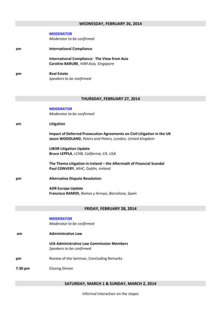 WEDNESDAY, FEBRUARY 26, 2014
MODERATOR
Moderator to be confirmed
am

International Compliance
International Compliance: The View from Asia
Caroline BARUBE, HJM Asia, Singapore

pm

Real Estate
Speakers to be confirmed

THURSDAY, FEBRUARY 27, 2014
MODERATOR
Moderator to be confirmed
am

Litigation
Impact of Deferred Prosecution Agreements on Civil Litigation in the UK
Jason WOODLAND, Peters and Peters, London, United Kingdom
LIBOR Litigation Update
Bruce LEPPLA, LCHB, California, CA, USA
The Thema Litigation in Ireland – the Aftermath of Financial Scandal
Paul CONVERY, MHC, Dublin, Ireland

pm

Alternative Dispute Resolution
ADR Europe Update
Francisco RAMOS, Ramos y Arroyo, Barcelona, Spain

FRIDAY, FEBRUARY 28, 2014
MODERATOR
Moderator to be confirmed
am

Administrative Law
UIA Administrative Law Commission Members
Speakers to be confirmed

pm

Review of the Seminar, Concluding Remarks

7:30 pm

Closing Dinner

SATURDAY, MARCH 1 & SUNDAY, MARCH 2, 2014
Informal interaction on the slopes

 