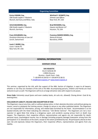 Organizing Committee
Enrico FADANI, Esq.
CBA Studio Legale e Tributario
Munich, Germany and Milan, Italy

Winfried F. SCHMITZ, Esq.
Schmitz Law Offices
New York, NY, USA

Ulrich BAUMANN, Esq.
CBA Studio Legale e Tributario
Munich, Germany

Brad RICHARDS, Esq.
Haynes and Boone LLP
Houston, TX, USA

Franz SCHUBIGER, Esq.
Pestalozzi Attorneys at Law Ltd
Zurich, Switzerland

Francisco RAMOS ROMEU, Esq.
Ramos & Arroyo
Barcelona, SPAIN

Louis F. BURKE, Esq.
Louis F. Burke PC
New York, NY, USA

GENERAL INFORMATION
SEMINAR VENUE
DAS MAJESTIC
Via Im Gelände 20
I-39031 Riscone
Brunico – South Tyrol – Italy
T +39 0474 41 09 93 • F +39 0474 55 08 21
E info@hotel-majestic.it • www.hotel-majestic.it

This seminar, organised by the UIA, with the support of the ABA, Section of Litigation, is open to all lawyers,
whether or not they are members of the UIA or the ABA. Accompanying persons, children and friends are most
welcome to join as well. The Organizers will try to arrange attractive rates with respect to ski passes.
Dress Code: Extremely casual (jeans and even cowboy boots, ski suits etc. allowed). Closing dinner: Coat & tie,
evening dress.
EXCLUSION OF LIABILITY, RELEASE AND ASSUMPTION OF RISK
The Organisers may at any time, with or without giving notice, in their absolute discretion and without giving any
reason, cancel or postpone the training session, change its venue or any other published details. The Organizers
are not responsible for information, pricing, and related data furnished by the Hotel. Accommodation is to be
booked directly with the Hotel indicating the reference: "UIA Winter Seminar". The Organizers are not a tour
operator or agent. Note that skiing is a dangerous sport, and accidents causing serious harm or death may
happen. The Organizers, their respective officers, representatives and agents are not responsible for death,
personal injury, psychological trauma, loss or damage (including property damage) howsoever arising from the
participation in or attendance at the event, except to the extent prohibited by law. All participants attend at their
own risk and expressly release the Organizers, their respective officers, representatives and agents from any
liability.

 