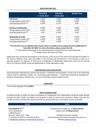 REGISTRATION FEES
Early Bird
<= 22.01.2014

Standard
> 23.01.2014

Speaker fees

Full Course
Young Lawyers (under 35)**
Accompanying Person***

€ 450*
€ 380*
€ 100*

€ 500*
€ 430*
€ 110*

€ 360*
€ 305*
€ 95*

Monday to Wednesday
Young Lawyers (under 35)**
Accompanying Person***

€ 380*
€ 315*
€ 95*

€ 430*
€ 355*
€ 110*

€ 305*
€ 255*
€ 90*

Wednesday to Friday
Young Lawyers (under 35)**
Accompanying Person***

€ 405*
€ 340*
€ 90*

€ 455*
€ 390*
€ 100*

€ 325*
€ 275*
€ 85*

* The VAT (21 %) can be applied to the amount above according to the European Directive 2006/12/CE of
November 28, 2006. For more information, please contact the UIA.
** Please attach proof of age to the registration form to benefit from the young lawyer fee.
*** Children under 18 are free of charge.
Registration fees include the participation to the seminar, online access to the seminar presentations available on
the seminar Website, fruits, juice and coffee in the morning and refreshments in the evening, as well as an
opening reception on February 22 (full course and Monday to Wednesday registrations only) and the Closing
Dinner on February 28 (full course and Wednesday to Friday registrations only).

CONTINUING LEGAL EDUCATION
Every participant attending the seminar will receive a “Certificate of Participation” at the end of the event that
may be used for obtaining “Credits” for “Continuing Legal Education” - “Continuing Professional Development”
purposes, depending on national rules. For more information, please contact the UIA.

LANGUAGE
The working language will be English.

HOTEL RESERVATION
A limited number of rooms has been pre-booked at a preferential rate. Reservations should be made directly
through the hotel. Credit card details must be given in order to secure your reservation. Please note that the
number of rooms is limited. We recommend that you proceed with your reservations as soon as possible.

Hotels
DAS MAJESTIC 4*SUP
Via Im Gelände 20
I-39031 Riscone
Brunico – South Tyrol – Italy
T +39 0474 41 09 93 • F +39 0474 55 08 21
E info@hotel-majestic.it • www.hotel-majestic.it

Rates
Double room for single use: € 165 per person
Double room: € 130 per person
Breakfast and taxes included
Please download the hotel reservation form from our
Website www.uianet.org

 