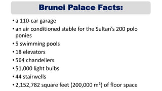 • a 110-car garage
• an air conditioned stable for the Sultan’s 200 polo
ponies
• 5 swimming pools
• 18 elevators
• 564 chandeliers
• 51,000 light bulbs
• 44 stairwells
• 2,152,782 square feet (200,000 m²) of floor space
Brunei Palace Facts:
 