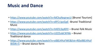 Music and Dance
• https://www.youtube.com/watch?v=MCkyNegrwcU [Brunei Tourism]
• https://www.youtube.com/watch?v=dIFCrJpzGpE -Brunei Traditional
Music
• https://www.youtube.com/watch?v=hKEfz3q40YI – Brunei folk Music
• https://www.youtube.com/watch?v=UZZZubCXYNk – Brunei
Traditional dance
• https://www.youtube.com/watch?v=olBEJ4YuFWE&list=RDolBEJ4YuF
WE#t=5 – Brunei dance form
 